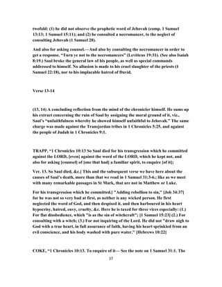 twofold: (1) he did not observe the prophetic word of Jehovah (comp. 1 Samuel
13:13; 1 Samuel 15:11); and (2) he consulted a necromancer, to the neglect of
consulting Jehovah (1 Samuel 28).
And also for asking counsel.—And also by consulting the necromancer in order to
get a response. “Turn ye not to the necromancers” (Leviticus 19:31). (See also Isaiah
8:19.) Saul broke the general law of his people, as well as special commands
addressed to himself. No allusion is made to his cruel slaughter of the priests (1
Samuel 22:18), nor to his implacable hatred of David.
Verse 13-14
(13, 14) A concluding reflection from the mind of the chronicler himself. He sums up
his extract concerning the ruin of Saul by assigning the moral ground of it, viz.,
Saul’s “unfaithfulness whereby he showed himself unfaithful to Jehovah.” The same
charge was made against the Transjordan tribes in 1 Chronicles 5:25, and against
the people of Judah in 1 Chronicles 9:1.
TRAPP, “1 Chronicles 10:13 So Saul died for his transgression which he committed
against the LORD, [even] against the word of the LORD, which he kept not, and
also for asking [counsel] of [one that had] a familiar spirit, to enquire [of it];
Ver. 13. So Saul died, &c.] This and the subsequent verse we have here about the
causes of Saul’s death, more than that we read in 1 Samuel 31:3-6.; like as we meet
with many remarkable passages in St Mark, that are not in Matthew or Luke.
For his transgression which he committed.] "Adding rebellion to sin," [Job 34:37]
for he was not so very bad at first, as neither is any wicked person. He first
neglected the word of God, and then despised it, and then harboured in his heart
hypocrisy, hatred, envy, cruelty, &c. Here he is taxed for three vices especially: (1.)
For flat disobedience, which "is as the sin of witchcraft"; [1 Samuel 15:23] (2.) For
consulting with a witch; (3.) For not inquiring of the Lord. He did not "draw nigh to
God with a true heart, in full assurance of faith, having his heart sprinkled from an
evil conscience, and his body washed with pure water." [Hebrews 10:22]
COKE, “1 Chronicles 10:13. To enquire of it— See the note on 1 Samuel 31:1. The
37
 