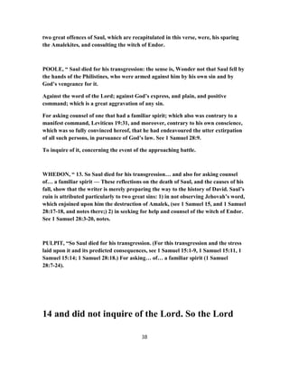 two great offences of Saul, which are recapitulated in this verse, were, his sparing
the Amalekites, and consulting the witch of Endor.
POOLE, “ Saul died for his transgression: the sense is, Wonder not that Saul fell by
the hands of the Philistines, who were armed against him by his own sin and by
God’s vengeance for it.
Against the word of the Lord; against God’s express, and plain, and positive
command; which is a great aggravation of any sin.
For asking counsel of one that had a familiar spirit; which also was contrary to a
manifest command, Leviticus 19:31, and moreover, contrary to his own conscience,
which was so fully convinced hereof, that he had endeavoured the utter extirpation
of all such persons, in pursuance of God’s law. See 1 Samuel 28:9.
To inquire of it, concerning the event of the approaching battle.
WHEDON, “ 13. So Saul died for his transgression… and also for asking counsel
of… a familiar spirit — These reflections on the death of Saul, and the causes of his
fall, show that the writer is merely preparing the way to the history of David. Saul’s
ruin is attributed particularly to two great sins: 1) in not observing Jehovah’s word,
which enjoined upon him the destruction of Amalek, (see 1 Samuel 15, and 1 Samuel
28:17-18, and notes there;) 2) in seeking for help and counsel of the witch of Endor.
See 1 Samuel 28:3-20, notes.
PULPIT, “So Saul died for his transgression. (For this transgression and the stress
laid upon it and its predicted consequences, see 1 Samuel 15:1-9, 1 Samuel 15:11, 1
Samuel 15:14; 1 Samuel 28:18.) For asking… of… a familiar spirit (1 Samuel
28:7-24).
14 and did not inquire of the Lord. So the Lord
38
 