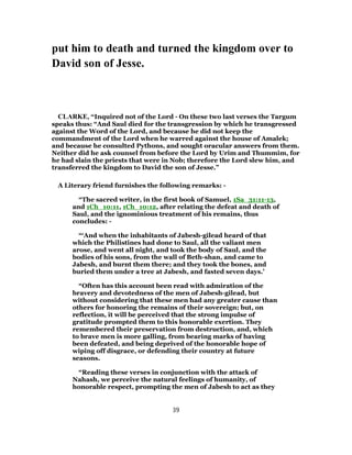 put him to death and turned the kingdom over to
David son of Jesse.
CLARKE, “Inquired not of the Lord - On these two last verses the Targum
speaks thus: “And Saul died for the transgression by which he transgressed
against the Word of the Lord, and because he did not keep the
commandment of the Lord when he warred against the house of Amalek;
and because he consulted Pythons, and sought oracular answers from them.
Neither did he ask counsel from before the Lord by Urim and Thummim, for
he had slain the priests that were in Nob; therefore the Lord slew him, and
transferred the kingdom to David the son of Jesse.”
A Literary friend furnishes the following remarks: -
“The sacred writer, in the first book of Samuel, 1Sa_31:11-13,
and 1Ch_10:11, 1Ch_10:12, after relating the defeat and death of
Saul, and the ignominious treatment of his remains, thus
concludes: -
“‘And when the inhabitants of Jabesh-gilead heard of that
which the Philistines had done to Saul, all the valiant men
arose, and went all night, and took the body of Saul, and the
bodies of his sons, from the wall of Beth-shan, and came to
Jabesh, and burnt them there; and they took the bones, and
buried them under a tree at Jabesh, and fasted seven days.’
“Often has this account been read with admiration of the
bravery and devotedness of the men of Jabesh-gilead, but
without considering that these men had any greater cause than
others for honoring the remains of their sovereign; but, on
reflection, it will be perceived that the strong impulse of
gratitude prompted them to this honorable exertion. They
remembered their preservation from destruction, and, which
to brave men is more galling, from bearing marks of having
been defeated, and being deprived of the honorable hope of
wiping off disgrace, or defending their country at future
seasons.
“Reading these verses in conjunction with the attack of
Nahash, we perceive the natural feelings of humanity, of
honorable respect, prompting the men of Jabesh to act as they
39
 