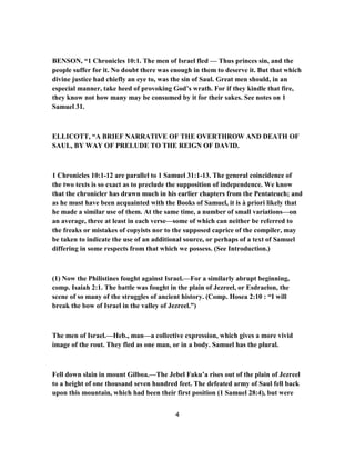 BENSON, “1 Chronicles 10:1. The men of Israel fled — Thus princes sin, and the
people suffer for it. No doubt there was enough in them to deserve it. But that which
divine justice had chiefly an eye to, was the sin of Saul. Great men should, in an
especial manner, take heed of provoking God’s wrath. For if they kindle that fire,
they know not how many may be consumed by it for their sakes. See notes on 1
Samuel 31.
ELLICOTT, “A BRIEF NARRATIVE OF THE OVERTHROW AND DEATH OF
SAUL, BY WAY OF PRELUDE TO THE REIGN OF DAVID.
1 Chronicles 10:1-12 are parallel to 1 Samuel 31:1-13. The general coincidence of
the two texts is so exact as to preclude the supposition of independence. We know
that the chronicler has drawn much in his earlier chapters from the Pentateuch; and
as he must have been acquainted with the Books of Samuel, it is à priori likely that
he made a similar use of them. At the same time, a number of small variations—on
an average, three at least in each verse—some of which can neither be referred to
the freaks or mistakes of copyists nor to the supposed caprice of the compiler, may
be taken to indicate the use of an additional source, or perhaps of a text of Samuel
differing in some respects from that which we possess. (See Introduction.)
(1) Now the Philistines fought against Israel.—For a similarly abrupt beginning,
comp. Isaiah 2:1. The battle was fought in the plain of Jezreel, or Esdraelon, the
scene of so many of the struggles of ancient history. (Comp. Hosea 2:10 : “I will
break the bow of Israel in the valley of Jezreel.”)
The men of Israel.—Heb., man—a collective expression, which gives a more vivid
image of the rout. They fled as one man, or in a body. Samuel has the plural.
Fell down slain in mount Gilboa.—The Jebel Faku’a rises out of the plain of Jezreel
to a height of one thousand seven hundred feet. The defeated army of Saul fell back
upon this mountain, which had been their first position (1 Samuel 28:4), but were
4
 