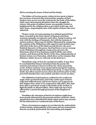 did in rescuing the bones of Saul and his family.
“The father of Grecian poetry relates in how great a degree
the warriors of ancient days honored the remains of their
leaders; how severe were the contests for the body of the fallen
chief, more determined oftentimes than the struggle for
victory: this point of military honor was possibly excited or
heightened by the religious idea so prevalent in his age, and
after times, respecting the fate of the spirits of those who were
unburied.
“Homer wrote of events passing at no distant period from
those recorded in the first volume of Samuel; and these
accounts mutually corroborate each other, being in unison, not
only with the feelings of humanity, but with the customs of
ancient nations. These may be farther illustrated by comparing
the conduct of the Philistines with regard to Saul and his sons,
with that of the hero of the Iliad towards Hector, the most
finished character of the poem. Saul had been a severe scourge
to the Philistines throughout a long series of years; the
illustrious chief of Troy had long warded off the ruin of his
country, and destroyed the flower of her foes, independently of
his last victory over Patroclus, which drew on his remains that
dishonor which, however, fell only on his destroyer.
“Should the siege of Troy be considered a fable, it may then
be concluded that Homer introduced into his poems the
customs and manners known to those for whose perusal he
wrote, if these customs were not prevalent among his readers;
but anxiety for the body of the illustrious dead, or regret for his
death, has often caused success when all exertions prior to this
powerful stimulus have not availed; and this even in our days.
“The Philistines had long been confined to the southwest
angle of the promised land, and in the earlier part of Saul’s
reign had suffered many and severe losses; yet it appears by
this chapter that, alone or in conjunction with allies, they had
been able to penetrate nearly to the banks of the Jordan, to
fight the battle on Mount Gilboa. This could only have been
effected by a march through great part of the kingdom of
Israel.
“Doubtless the attention of Saul in its defense might have
been greatly distracted by his pursuit and fear of David, which
appeared to have absorbed his whole mind; and it may account
for the defenceless or weakened state of his forces.
“These circumstances appear to corroborate the authenticity
of these books, independently of the many private transactions
therein recorded; particularly the interesting and singular
40
 