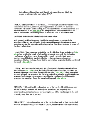 friendship of Jonathan and David, a transaction not likely to
occur to a forger of a narrative. J.W.”
GILL, “And inquired not of the Lord,.... For though he did inquire in some
sense in an external, careless, and hypocritical manner, yet not done
seriously, sincerely, and heartily, nor with constancy; it was accounted as if
he inquired not at all, 1Sa_28:6 the Targum adds another reason of his
death, because he killed the priests of Nob; but that is not in the text:
therefore he slew him; or suffered him to be slain:
and turned the kingdom unto David the son of Jesse; translated the
kingdom of Israel out of Saul's family, upon his death, into Jesse's, even
unto David; for the sake of which observation this short account is given of
the last end of Saul.
JAMISON, “And inquired not of the Lord — He had done so in form (1Sa_
28:6), but not in the spirit of a humble penitent, nor with the believing
confidence of a sincere worshipper. His enquiry was, in fact, a mere
mockery, and his total want of all right religious impressions was
manifested by his rushing from God to a wretched impostor in the service of
the devil [1Sa_28:7].
K&D, “And because he inquired not of the Lord, therefore He slew him.
According to 1Sa_28:6, Saul did indeed inquire of Jahve, but received no
answer, because Jahve had departed from him (1Sa_28:15); but instead of
seeking with all earnestness for the grace of Jahve, that he might receive an
answer, Saul turned to the sorceress of Endor, and received his death-
sentence through her from the mouth of Samuel, 1Sa_28:19.
BENSON, “1 Chronicles 10:14. Inquired not of the Lord — He did in some sort,
but not in a right manner; not humbly and penitently, not diligently and
importunately, not patiently and perseveringly; nor till he was brought to the last
extremity, and then it was too late.
ELLICOTT, “ (14) And enquired not of the Lord.—Saul had, in fact, enquired of
Jehovah before resorting to the witch of En-dor, “but the Lord answered him not,
41
 
