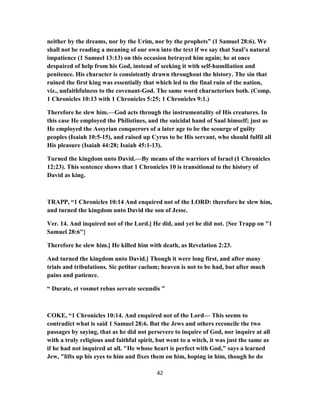 neither by the dreams, nor by the Urim, nor by the prophets” (1 Samuel 28:6). We
shall not be reading a meaning of our own into the text if we say that Saul’s natural
impatience (1 Samuel 13:13) on this occasion betrayed him again; he at once
despaired of help from his God, instead of seeking it with self-humiliation and
penitence. His character is consistently drawn throughout the history. The sin that
ruined the first king was essentially that which led to the final ruin of the nation,
viz., unfaithfulness to the covenant-God. The same word characterises both. (Comp.
1 Chronicles 10:13 with 1 Chronicles 5:25; 1 Chronicles 9:1.)
Therefore he slew him.—God acts through the instrumentality of His creatures. In
this case He employed the Philistines, and the suicidal hand of Saul himself; just as
He employed the Assyrian conquerors of a later age to be the scourge of guilty
peoples (Isaiah 10:5-15), and raised up Cyrus to be His servant, who should fulfil all
His pleasure (Isaiah 44:28; Isaiah 45:1-13).
Turned the kingdom unto David.—By means of the warriors of Israel (1 Chronicles
12:23). This sentence shows that 1 Chronicles 10 is transitional to the history of
David as king.
TRAPP, “1 Chronicles 10:14 And enquired not of the LORD: therefore he slew him,
and turned the kingdom unto David the son of Jesse.
Ver. 14. And inquired not of the Lord.] He did, and yet he did not. {See Trapp on "1
Samuel 28:6"}
Therefore he slew him.] He killed him with death, as Revelation 2:23.
And turned the kingdom unto David.] Though it were long first, and after many
trials and tribulations. Sic petitur caelum; heaven is not to be had, but after much
pains and patience.
“ Durate, et vosmet rebus servate secundis ”
COKE, “1 Chronicles 10:14. And enquired not of the Lord— This seems to
contradict what is said 1 Samuel 28:6. But the Jews and others reconcile the two
passages by saying, that as he did not persevere to inquire of God, nor inquire at all
with a truly religious and faithful spirit, but went to a witch, it was just the same as
if he had not inquired at all. "He whose heart is perfect with God," says a learned
Jew, "lifts up his eyes to him and fixes them on him, hoping in him, though he do
42
 
