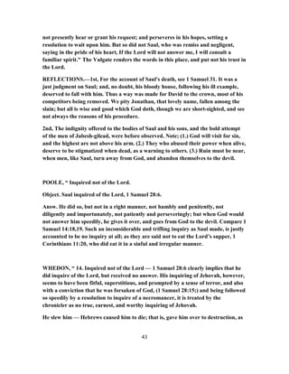 not presently hear or grant his request; and perseveres in his hopes, setting a
resolution to wait upon him. But so did not Saul, who was remiss and negligent,
saying in the pride of his heart, If the Lord will not answer me, I will consult a
familiar spirit." The Vulgate renders the words in this place, and put not his trust in
the Lord.
REFLECTIONS.—1st, For the account of Saul's death, see 1 Samuel 31. It was a
just judgment on Saul; and, no doubt, his bloody house, following his ill example,
deserved to fall with him. Thus a way was made for David to the crown, most of his
competitors being removed. We pity Jonathan, that lovely name, fallen among the
slain; but all is wise and good which God doth, though we are short-sighted, and see
not always the reasons of his procedure.
2nd, The indignity offered to the bodies of Saul and his sons, and the bold attempt
of the men of Jabesh-gilead, were before observed. Note; (1.) God will visit for sin,
and the highest are not above his arm. (2.) They who abused their power when alive,
deserve to be stigmatized when dead, as a warning to others. (3.) Ruin must be near,
when men, like Saul, turn away from God, and abandon themselves to the devil.
POOLE, “ Inquired not of the Lord.
Object. Saul inquired of the Lord, 1 Samuel 28:6.
Answ. He did so, but not in a right manner, not humbly and penitently, not
diligently and importunately, not patiently and perseveringly; but when God would
not answer him speedily, he gives it over, and goes from God to the devil. Compare 1
Samuel 14:18,19. Such an inconsiderable and trifling inquiry as Saul made, is justly
accounted to be no inquiry at all; as they are said not to eat the Lord’s supper, 1
Corinthians 11:20, who did eat it in a sinful and irregular manner.
WHEDON, “ 14. Inquired not of the Lord — 1 Samuel 28:6 clearly implies that he
did inquire of the Lord, but received no answer. His inquiring of Jehovah, however,
seems to have been fitful, superstitious, and prompted by a sense of terror, and also
with a conviction that he was forsaken of God, (1 Samuel 28:15;) and being followed
so speedily by a resolution to inquire of a necromancer, it is treated by the
chronicler as no true, earnest, and worthy inquiring of Jehovah.
He slew him — Hebrews caused him to die; that is, gave him over to destruction, as
43
 