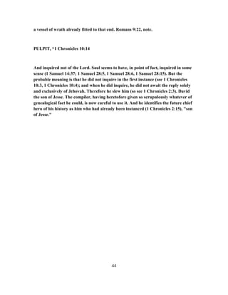 a vessel of wrath already fitted to that end. Romans 9:22, note.
PULPIT, “1 Chronicles 10:14
And inquired not of the Lord. Saul seems to have, in point of fact, inquired in some
sense (1 Samuel 14:37; 1 Samuel 28:5, 1 Samuel 28:6, 1 Samuel 28:15). But the
probable meaning is that he did not inquire in the first instance (see 1 Chronicles
10:3, 1 Chronicles 10:4); and when he did inquire, he did not await the reply solely
and exclusively of Jehovah. Therefore he slew him (so see 1 Chronicles 2:3). David
the son of Jesse. The compiler, having heretofore given so scrupulously whatever of
genealogical fact he could, is now careful to use it. And he identifies the future chief
hero of his history as him who had already been instanced (1 Chronicles 2:15), "son
of Jesse."
44
 