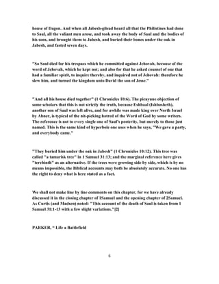 house of Dagon. And when all Jabesh-gilead heard all that the Philistines had done
to Saul, all the valiant men arose, and took away the body of Saul and the bodies of
his sons, and brought them to Jabesh, and buried their bones under the oak in
Jabesh, and fasted seven days.
"So Saul died for his trespass which he committed against Jehovah, because of the
word of Jehovah, which he kept not; and also for that he asked counsel of one that
had a familiar spirit, to inquire thereby, and inquired not of Jehovah: therefore he
slew him, and turned the kingdom unto David the son of Jesse."
"And all his house died together" (1 Chronicles 10:6). The picayune objection of
some scholars that this is not strictly the truth, because Eshbaal (Ishbosheth),
another son of Saul was left alive, and for awhile was made king over North Israel
by Abner, is typical of the nit-picking hatred of the Word of God by some writers.
The reference is not to every single one of Saul's posterity, but merely to those just
named. This is the same kind of hyperbole one uses when he says, "We gave a party,
and everybody came."
"They buried him under the oak in Jabesh" (1 Chronicles 10:12). This tree was
called "a tamarisk tree" in 1 Samuel 31:13; and the marginal reference here gives
"terebinth" as an alternative. If the trees were growing side by side, which is by no
means impossible, the Biblical accounts may both be absolutely accurate. No one has
the right to deny what is here stated as a fact.
We shall not make line by line comments on this chapter, for we have already
discussed it in the closing chapter of 1Samuel and the opening chapter of 2Samuel.
As Curtis (and Madsen) noted: "This account of the death of Saul is taken from 1
Samuel 31:1-13 with a few slight variations."[2]
PARKER, “ Life a Battlefield
6
 