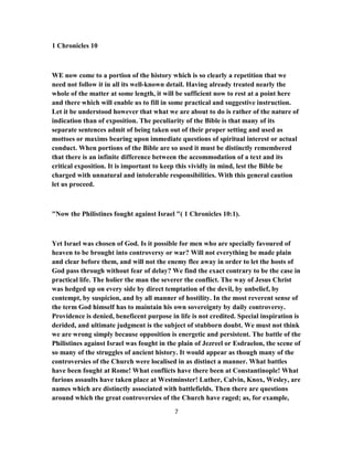 1 Chronicles 10
WE now come to a portion of the history which is so clearly a repetition that we
need not follow it in all its well-known detail. Having already treated nearly the
whole of the matter at some length, it will be sufficient now to rest at a point here
and there which will enable us to fill in some practical and suggestive instruction.
Let it be understood however that what we are about to do is rather of the nature of
indication than of exposition. The peculiarity of the Bible is that many of its
separate sentences admit of being taken out of their proper setting and used as
mottoes or maxims bearing upon immediate questions of spiritual interest or actual
conduct. When portions of the Bible are so used it must be distinctly remembered
that there is an infinite difference between the accommodation of a text and its
critical exposition. It is important to keep this vividly in mind, lest the Bible be
charged with unnatural and intolerable responsibilities. With this general caution
let us proceed.
"Now the Philistines fought against Israel "( 1 Chronicles 10:1).
Yet Israel was chosen of God. Is it possible for men who are specially favoured of
heaven to be brought into controversy or war? Will not everything be made plain
and clear before them, and will not the enemy flee away in order to let the hosts of
God pass through without fear of delay? We find the exact contrary to be the case in
practical life. The holier the man the severer the conflict. The way of Jesus Christ
was hedged up on every side by direct temptation of the devil, by unbelief, by
contempt, by suspicion, and by all manner of hostility. In the most reverent sense of
the term God himself has to maintain his own sovereignty by daily controversy.
Providence is denied, beneficent purpose in life is not credited. Special inspiration is
derided, and ultimate judgment is the subject of stubborn doubt. We must not think
we are wrong simply because opposition is energetic and persistent. The battle of the
Philistines against Israel was fought in the plain of Jezreel or Esdraelon, the scene of
so many of the struggles of ancient history. It would appear as though many of the
controversies of the Church were localised in as distinct a manner. What battles
have been fought at Rome! What conflicts have there been at Constantinople! What
furious assaults have taken place at Westminster! Luther, Calvin, Knox, Wesley, are
names which are distinctly associated with battlefields. Then there are questions
around which the great controversies of the Church have raged; as, for example,
7
 