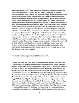 Inspiration, Authority, Miracles, Atonement, Immortality, and many others. The
historical ground of the Church in this very matter will one day be the most
precious possession of the Church. The battlefield should become a fruitful orchard,
and the desert of strife should blossom as the rose. Our remembered battlefields
should be amongst our wisest teachers. In conducting the conflict we saw much of
human nature; we measured our own strength; we felt our need of supernatural
ministry; we uttered our boldest and tenderest prayers; we dispossessed ourselves of
many misleading and dangerous illusions. What a battlefield is life! There are more
wars in human history than are public to the world. What room for heroism even
within the narrowest family circle! But the most desperate of all wars are fought
within the heart itself. Many a man can conquer Philistines who cannot subdue his
own passions. Moreover there is help in the conduct of public or open war arising
from the knowledge and sympathy of observing friends; but in the wars of the soul
even sympathy can take no part because of the very secrecy of the tremendous
battle. No man can tell all his thoughts. The hesitation of the tongue may sometimes
betray the reality of the inward struggle, but never can the most confiding heart tell
all the detail of its conflict and sorrow. But is life all battle, are not many quiet
victories won, is there not a ministry of the Spirit as well as a temptation of the
devil? Justice demands that we look at both aspects of life"s tragedy and so learn
that the ways of the Lord are equal.
"The battle went sore against Saul"( 1 Chronicles 10:3).
Literally, the battle was heavy upon Saul, like a burden crushing him to the earth.
They that shot with the bow came upon him; and he shuddered greatly before the
shooters. Why was the battle sore against the king of Israel? Saul believed himself to
be forsaken of God, and therefore to have become the sport of man. Indeed it was
this idea of "sport" that embittered Saul"s last moments. He prayed his armour-
bearer to draw a sword, and thrust him through therewith, giving as a reason, "lest
these uncircumcised come and abuse me," literally "make a toy of" or "sport with."
We notice the word in the tenth chapter of Exodus—" Now I have made a toy of
Egypt." The battle will go heavily against the Church, just in proportion as the
Church is conscious of the departure of God. Here we are reminded of the analogy
of the vine and the branches. As the branch cannot bear fruit of itself, except it
abide in the vine, no more can the Church make vital and fruitful progress, except
by continual fellowship with God. Saul was as muscular as ever, as ambitious as
ever, and as energetic as ever, but he had lost the consciousness of the nearness of
8
 