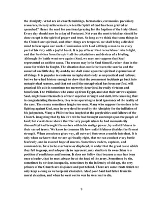 the Almighty. What are all church buildings, formularies, ceremonies, pecuniary
resources, literary achievements, when the Spirit of God has been grieved or
quenched? Hence the need for continual praying for the baptism of the Holy Ghost.
Every day should now be a day of Pentecost. Not even the most trivial act should be
done except in the spirit of prayer and trust. So long as we think that some things in
the Church are spiritual, and other things are temporal, we shall bring a divided
mind to bear upon our work. Communion with God will help a man to do every
part of his duty with a joyful heart. It is joy of heart that turns labour into delight,
and that banishes from the spirit all the calculations and devices of a hireling.
Although the battle went sore against Saul, we must not suppose that Saul
represented an unblest cause. The reason may be in Saul himself, rather than in the
cause for which he fought. The situation does not lie between the sunrise and the
sunset of one little day. By-and-by we shall come upon the spiritual explanation of
all things. It is popular to contemn metaphysical study as unpractical and tedious;
but we have had history enough to show that the commonest incidents go back into
metaphysical reasons, and that not until the metaphysical has been purified, will
practical life as it is sometimes too narrowly described, be really virtuous and
beneficent. The Philistines who came up from Egypt, and shot their arrows against
Saul, might boast themselves of their superior strength and skill, little knowing that
in congratulating themselves, they were operating in total ignorance of the reality of
the case. The enemy sometimes laughs too soon. Many who suppose themselves to be
fighting against God, may in very deed be used by the Almighty for the infliction of
his judgments. Many a Philistine has laughed at the perplexities and failures of the
Church, imagining that by his own wit he had brought contempt upon the people of
God; but events have shown that the very people whom he had momentarily
discomfited had brought themselves within his malign power, by unfaithfulness to
their sacred trusts. We know in common life how unfaithfulness disables the firmest
strength. When conscience gives way, all outward fortresses crumble into dust. It is
only when we know that we are spiritually right, that we can conduct every battle
fearlessly, and in assured hope of success. Sometimes leaders, captains, and
commanders, have to be overborne or displaced, in order that the great cause which
they fail to grasp, and adequately to represent, may vindicate its own claim to a
position of confidence and honour. It does not follow that because a man has been
once a leader, that he must always be at the head of the army. Sometimes by sin,
sometimes by obvious incapacity, sometimes by the infirmity of old age, the very
princes of the Church are displaced and put behind. There are some trusts which we
only keep as long as we keep our character. Alas! poor Saul had fallen from his
moral elevation, and when he went out to war he went out to die.
9
 