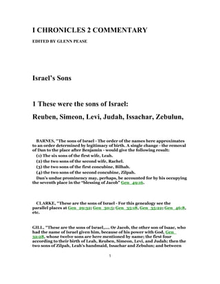 I CHRONICLES 2 COMMENTARY
EDITED BY GLENN PEASE
Israel’s Sons
1 These were the sons of Israel:
Reuben, Simeon, Levi, Judah, Issachar, Zebulun,
BARNES, "The sons of Israel - The order of the names here approximates
to an order determined by legitimacy of birth. A single change - the removal
of Dan to the place after Benjamin - would give the following result:
(1) The six sons of the first wife, Leah.
(2) the two sons of the second wife, Rachel.
(3) the two sons of the first concubine, Bilhah.
(4) the two sons of the second concubine, Zilpah.
Dan’s undue prominency may, perhaps, be accounted for by his occupying
the seventh place in the “blessing of Jacob” Gen_49:16.
CLARKE, "These are the sons of Israel - For this genealogy see the
parallel places at Gen_29:32; Gen_30:5; Gen_35:18, Gen_35:22; Gen_46:8,
etc.
GILL, "These are the sons of Israel,.... Or Jacob, the other son of Isaac, who
had the name of Israel given him, because of his power with God, Gen_
32:28, whose twelve sons are here mentioned by name; the first four
according to their birth of Leah, Reuben, Simeon, Levi, and Judah; then the
two sons of Zilpah, Leah's handmaid, Issachar and Zebulun; and between
1
 