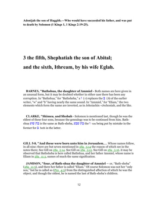 Adonijah the son of Haggith.—Who would have succeeded his father, and was put
to death by Solomon (1 Kings 1, 1 Kings 2:19-25).
3 the fifth, Shephatiah the son of Abital;
and the sixth, Ithream, by his wife Eglah.
BARNES, "Bathshua, the daughter of Ammiel - Both names are here given in
an unusual form, but it may be doubted whether in either case there has been any
corruption. In “Bathshua,” for “Bathsheba,” a ‫ו‬ (v) replaces the ‫ב‬ (b) of the earlier
writer, “w” and “b” having nearly the same sound. In “Ammiel,” for “Eliam,” the two
elements which form the name are inverted, as in Jehoiachin =Jechoniah, and the like.
CLARKE, "Shimea, and Shobab - Solomon is mentioned last, though he was the
eldest of these four sons, because the genealogy was to be continued from him. Bath-
shua ‫שוע‬ ‫בת‬ is the same as Bath-sheba, ‫שבע‬ ‫בת‬ the ‫ו‬ vau being put by mistake in the
former for ‫ב‬ beth in the latter.
GILL 5-8, "And these were born unto him in Jerusalem,.... Whose names follow,
in all nine; there are but seven mentioned in 2Sa_5:14 the reason of which see in the
notes there; See Gill on 2Sa_5:14. See Gill on 2Sa_5:15. See Gill on 2Sa_5:16. it may be
observed that Bathsheba is here called Bathshua, and her father Ammiel, whose name is
Eliam in 2Sa_11:3, names of much the same signification.
JAMISON, "four, of Bath-shua the daughter of Ammiel — or, “Bath-sheba”
(2Sa_11:3), and there her father is called “Eliam.” Of course Solomon was not her “only
son,” but he is called so (Pro_4:3) from the distinguished affection of which he was the
object; and though the oldest, he is named the last of Bath-sheba’s children.
12
 