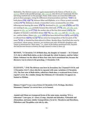 Bathsheba. The thirteen names are again enumerated in the history of David, in 1Ch_
14:7-11, which in the parallel passage, 2Sa_5:14-16, only eleven are mentioned, the two
last being omitted (see on the passage). Some of the names are somewhat differently
given in these passages, owing the differences of pronunciation and form: ‫ה‬ָ‫ע‬ ְ‫מ‬ ִ‫שׁ‬ is in
both places ַ‫מוּע‬ַ‫;שׁ‬ ‫ע‬ ָ‫מ‬ָ‫ישׁ‬ ִ‫ֱל‬‫א‬, between Ibhar and Eliphalet, is in 1 Chron 14 more correctly
written ַ‫ישׁוּע‬ ִ‫ֱל‬‫א‬. Elishama is clearly a transcriber's error, occasioned by one of the
following sons bearing this name. ‫ט‬ֶ‫ל‬ֶ‫יפ‬ ִ‫ֱל‬‫א‬, shortened in 1Ch_14:6 into ‫ט‬ֶ‫ל‬ֶ‫פּ‬ ְ‫ל‬ ֶ‫,א‬ and ‫ָה‬‫ג‬ ‫,נ‬
are wanting in 2Sa_5:15, probably because they died early. ‫ע‬ ָ‫ָד‬‫י‬ ְ‫ל‬ ֶ‫,א‬ 1Ch_3:8, 2Sa_5:16,
appears in 1Ch_14:7 as ‫ע‬ ָ‫ָד‬‫י‬ ְ‫ל‬ֶ‫ע‬ ְ‫;בּ‬ the mother also of the four first named, ַ‫שׁוּע‬ ְ‫ת‬ ַ‫,בּ‬ the
daughter of Ammiel, is elsewhere always ‫ע‬ ַ‫ב‬ֶ‫ת־שׁ‬ ַ‫,בּ‬ e.g., 2Sa_11:3, and 1Ki_1:11, 1Ki_1:15,
etc.; and her father, Eliam (2Sa_11:3). ַ‫שׁוּע‬ ְ‫ת‬ ַ‫בּ‬ has been derived from ‫ָע‬‫ו‬ֶ‫שׁ‬ ְ‫ת‬ ַ‫,בּ‬ and ‫ָע‬‫ו‬ֶ‫שׁ‬ ְ‫ת‬ ַ‫בּ‬
is softened from ‫ע‬ ַ‫ב‬ֶ‫שׁ‬ ְ‫ת‬ ַ‫;בּ‬ but ‫ם‬ָ‫יע‬ ִ‫ֱל‬‫א‬ has arisen by transposition of the two parts of the
name ‫ל‬ ֵ‫יא‬ ִ‫מּ‬ַ‫,ע‬ or Ammiel has been altered to Eliam. Besides these, David had also sons by
concubines, whose names, however, are nowhere met with. Of David's daughters only
Tamar is mentioned as “their sister,” i.e., sister of the before-mentioned sons, because
she had become known in history through Amnon's crime (2 Sam 13).
BENSON, "1 Chronicles 3:5. Of Bath-shua, the daugher of Ammiel — In 2 Samuel
11:3, she is called Bath-sheba, as she is through the whole Scripture, and her father
Eliam. Solomon was the eldest of these four sons; but is mentioned last, because the
discourse was to return to his genealogy, 1 Chronicles 3:10.
ELLICOTT, " (5-8) The thirteen sons born in Jerusalem. See 2 Samuel 5:14-16, and
1 Chronicles 14:4-7, where this list is repeated with some variations (1 Chronicles
3:5). The four sons of Bath-sheba, called here Bath-shua, a weakened form, if not a
copyist’s error. By a similar change the Elishama of 1 Chronicles 3:6 appears in
Samuel as Elishua.
Shimea (“report”) was a son of Jesse (1 Chronicles 2:13). Perhaps, therefore,
Shammua (“famous”) is correct here, as in Samuel.
Ammiel and Eliam are transposed forms of the same name, meaning “El is a
tribesman” (‘am=gens, el = deus). (Comp. Ahaziah and Jehoahaz, Nethaniah and
Jehonathan, and many similar transpositions.) So in Gr. Theodoros and Dorotheos,
Philotheos and Theophilos exist side by side.
15
 
