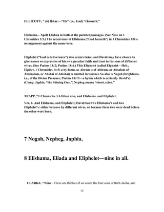 ELLICOTT, " (6) Ibhar.—“He” (i.e., God) “chooseth.”
Elishama.—Spelt Elishua in both of the parallel passsages. (See Note on 1
Chronicles 3:5.) The recurrence of Elishama (“God heareth”) in 1 Chronicles 3:8 is
no argument against the name here.
Eliphelet (“God is deliverance”) also occurs twice, and David may have chosen to
give names so expressive of his own peculiar faith and trust to the sons of different
wives. (See Psalms 18:2; Psalms 18:6.) This Eliphelet (called Elphalet—Heb.,
Elpèlet, 1 Chronicles 14:5; a by-form, as Abram is of Abiram, or Absalom of
Abishalom, or Abshai of Abishai) is omitted in Samuel. So also is Nogah (brightness,
i.e., of the Divine Presence, Psalms 18:13—a hymn which is certainly David’s).
(Comp. Japhia, “the Shining One.”) Nepheg means “shoot, scion.”
TRAPP, "1 Chronicles 3:6 Ibhar also, and Elishama, and Eliphelet,
Ver. 6. And Elishama, and Eliphelet.] David had two Elishama’s and two
Eliphelet’s: either because by different wives, or because these two were dead before
the other were born.
7 Nogah, Nepheg, Japhia,
8 Elishama, Eliada and Eliphelet—nine in all.
CLARKE, "Nine - There are thirteen if we count the four sons of Bath-sheba, and
17
 