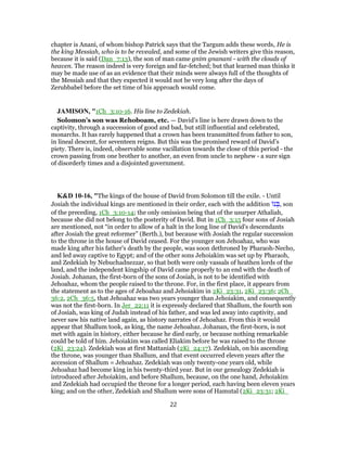 chapter is Anani, of whom bishop Patrick says that the Targum adds these words, He is
the king Messiah, who is to be revealed, and some of the Jewish writers give this reason,
because it is said (Dan_7:13), the son of man came gnim gnanani - with the clouds of
heaven. The reason indeed is very foreign and far-fetched; but that learned man thinks it
may be made use of as an evidence that their minds were always full of the thoughts of
the Messiah and that they expected it would not be very long after the days of
Zerubbabel before the set time of his approach would come.
JAMISON, "1Ch_3:10-16. His line to Zedekiah.
Solomon’s son was Rehoboam, etc. — David’s line is here drawn down to the
captivity, through a succession of good and bad, but still influential and celebrated,
monarchs. It has rarely happened that a crown has been transmitted from father to son,
in lineal descent, for seventeen reigns. But this was the promised reward of David’s
piety. There is, indeed, observable some vacillation towards the close of this period - the
crown passing from one brother to another, an even from uncle to nephew - a sure sign
of disorderly times and a disjointed government.
K&D 10-16, "The kings of the house of David from Solomon till the exile. - Until
Josiah the individual kings are mentioned in their order, each with the addition ‫נ‬ ְ‫,בּ‬ son
of the preceding, 1Ch_3:10-14; the only omission being that of the usurper Athaliah,
because she did not belong to the posterity of David. But in 1Ch_3:15 four sons of Josiah
are mentioned, not “in order to allow of a halt in the long line of David's descendants
after Josiah the great reformer” (Berth.), but because with Josiah the regular succession
to the throne in the house of David ceased. For the younger son Jehoahaz, who was
made king after his father's death by the people, was soon dethroned by Pharaoh-Necho,
and led away captive to Egypt; and of the other sons Jehoiakim was set up by Pharaoh,
and Zedekiah by Nebuchadnezzar, so that both were only vassals of heathen lords of the
land, and the independent kingship of David came properly to an end with the death of
Josiah. Johanan, the first-born of the sons of Josiah, is not to be identified with
Jehoahaz, whom the people raised to the throne. For, in the first place, it appears from
the statement as to the ages of Jehoahaz and Jehoiakim in 2Ki_23:31, 2Ki_23:36; 2Ch_
36:2, 2Ch_36:5, that Jehoahaz was two years younger than Jehoiakim, and consequently
was not the first-born. In Jer_22:11 it is expressly declared that Shallum, the fourth son
of Josiah, was king of Judah instead of his father, and was led away into captivity, and
never saw his native land again, as history narrates of Jehoahaz. From this it would
appear that Shallum took, as king, the name Jehoahaz. Johanan, the first-born, is not
met with again in history, either because he died early, or because nothing remarkable
could be told of him. Jehoiakim was called Eliakim before he was raised to the throne
(2Ki_23:24). Zedekiah was at first Mattaniah (2Ki_24:17). Zedekiah, on his ascending
the throne, was younger than Shallum, and that event occurred eleven years after the
accession of Shallum = Jehoahaz. Zedekiah was only twenty-one years old, while
Jehoahaz had become king in his twenty-third year. But in our genealogy Zedekiah is
introduced after Jehoiakim, and before Shallum, because, on the one hand, Jehoiakim
and Zedekiah had occupied the throne for a longer period, each having been eleven years
king; and on the other, Zedekiah and Shallum were sons of Hamutal (2Ki_23:31; 2Ki_
22
 