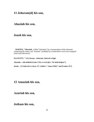 11 Jehoram[d] his son,
Ahaziah his son,
Joash his son,
BARNES, "Ahaziah - Called “Jehoahaz” by a transposition of the elements
composing the name, and “Azariah,” probably by a transcriber’s error (see marginal
notes and references).
ELLICOTT, " (11) Joram—Jehorain. Iahweh is high.
Ahaziah.—Iah holdeth (Luke 1:54, ἀ ντελά βετ, “he hath holpen”).
Joash.—(?) Iahweh is a hero. Cf. Ashbel = “man of Bel,” and Exodus 15:3.
12 Amaziah his son,
Azariah his son,
Jotham his son,
26
 