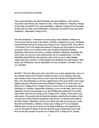 have been the firstborn of Josiah.
The second Jehoiakim, the third Zedekiah, the fourth Shallum.—The order of
succession to the throne after Josiah was this:—First, Shallum (= Jehoahaz, 2 Kings
23:30; comp. Jeremiah 22:11); then Jehoiakim (= Eliakim, 2 Kings 23:34; Jeremiah
22:18); then Jeconiah, son of Jehoiakini (= Jehoiachin, Jeremiah 22:24); and, lastly,
Zedekiah (= Mattaniah, 2 Kings 24:17),
The third Zedekiah.—Zedekiah was much younger than Shallum. Shallum was
twenty-three when he came to the throne, which he occupied eleven years. Zedekiah
succeeded him at the age of twenty-one (2 Kings 23:31; 2 Kings 24:18). The order of
1 Chronicles 3:15 is not wholly determined by seniority any more than by the actual
succession. If age were considered, the order would be Jehoiakim, Shallum,
Zedekiah; if the actual succession, it would be, Shallum, Jehoiakim, Zedekiah. The
order of the text may have been influenced by the two considerations—(1) That
Jehoiakim and Zedekiah each enjoyed a reign of eleven years, while Shallum
reigned only three months; (2) That Shallum and Zedekiah were full brothers, both
being sons of Hamutal, whereas Jehoiakim was born of another of Josiah’s wives,
viz., Zebudah.
PULPIT, "The first thing to be observed in this verse is that, though it lays stress on
the mention of the name of Josiah's firstborn of four sons as Johanan, this is the
only mention of him. Some, however, have taken the Jehoahaz of 2 Kings 23:30 for
him. Next, that Jehoiakim was not the original name of the next brother, but a name
slightly altered by Pharaoh-Necho from Eliakim (2 Kings 23:34). If the dates of 2
Kings 23:31, 2 Kings 23:34, 2 Kings 23:36, be correct, there is no doubt that, though
Jehoiakim, i.e. Eliakim, reigned after Jehoahaz, yet he was the elder, and is in his
right place in the present passage. Next, that Shallum (Jeremiah 20:11) is another
name of the Jehoa-haz of 2 Kings 23:30, 2 Kings 23:31, 2 Kings 23:34, and several
other places. It is possible that he finds the last place amid the four brothers of this
verse because of his probable usurpation of the throne, in violation of the right of
his elder brother, Jehoiakim, and the early fall he met with in consequence. Lastly,
that the fourth brother, Zedekiah, whose name (2 Kings 24:17) was originally
Mattha-niah, was put on the throne by the King of Babylon, and reigned eleven
years in Jerusalem (2 Kings 24:18) after that his nephew Jehoiachin (who could
have no son old enough to succeed) was (2 Kings 24:12, 2 Kings 24:15, 2 Kings
31
 