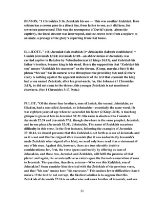 BENSON, "1 Chronicles 3:16. Zedekiah his son — This was another Zedekiah. How
seldom has a crown gone in a direct line, from father to son, as it did here, for
seventeen generations! This was the recompense of David’s piety. About the
captivity, the lineal descent was interrupted, and the crown went from a nephew to
an uncle, a presage of the glory’s departing from that house.
ELLICOTT, " (16) Jeconiah (Iah establish !)= Jehoiachin (Iahweh establisheth) =
Coniah (Jeremiah 22:24; Jeremiah 22:28—an abbreviation of Jeconiah), was
carried captive to Babylon by Nebuchadnezzar (2 Kings 24:15), and Zedekiah his
father’s brother, became king in his stead. Hence the supposition that “Zedekiah his
son” means “Zedekiah his successor” on the throne. (Comp. margin.) But (1) the
phrase “his son” has its natural sense throughout the preceding list; and (2) there
really is nothing against the apparent statement of the text that Jeconiah the king
had a son named Zedekiah, after his great-uncle. As, like Johanan (1 Chronicles
3:15), he did not come to the throne, this younger Zedekiah is not mentioned
elsewhere. (See 1 Chronicles 3:17, Note.)
PULPIT, "Of the above four brothers, sons of Josiah, the second, Jehoiakim, or
Eliakim, had a son called Jeconiah, or Jehoiachin—essentially the same word. He
was eighteen years of age when he succeeded his father (2 Kings 24:8). A touching
glimpse is given of him in Jeremiah 52:31. His name is shortened to Coniah in
Jeremiah 22:24 and Jeremiah 37:1, though elsewhere in the same prophet, Jeconiah,
and in one place (Jeremiah 52:31), Jehoiachin. The name of Zedekiah occasions
difficulty in this verse. In the first instance, following the examples of Jeremiah
37:10-14, we should presume that this Zedekiah is set forth as a son of Jeconiah, and
as it is not said that he reigned after Jeconiah (for it was undoubtedly Jeconiah's
uncle Zedekiah who reigned after him), we need only have read it as a statement of
one of his sons. Against this, however, there are two tolerably decisive
considerations; for, first, the verse opens confessedly by offering us sons of
Jehoiakim, and these two, Jeconiah and Zedekiah, will fulfil the promise of that
plural; and again, the seventeenth verse enters upon the formal enumeration of sons
to Jeconiah. The question, therefore, returns—Who was this Zedekiah, son of
Jehoiakim? Some consider him identical with the Zedekiah of the previous verse,
and that "his son" means here "his successor." This undoes fewer difficulties than it
makes. If the text be not corrupt, the likeliest solution is to suppose that this
Zedekiah of Jeremiah 37:16 is an otherwise unknown brother of Jeconiah, and son
33
 