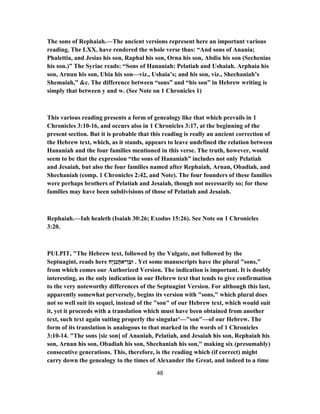 The sons of Rephaiah.—The ancient versions represent here an important various
reading. The LXX. have rendered the whole verse thus: “And sons of Anania;
Phalettia, and Jesias his son, Raphal his son, Orna his son, Abdia his son (Sechenias
his son.)” The Syriac reads: “Sons of Hananiah: Pelatiah and Ushaiah. Arphaia his
son, Arnun his son, Ubia his son—viz., Ushaia’s; and his son, viz., Shechaniah’s
Shemaiah,” &c. The difference between “sons” and “his son” in Hebrew writing is
simply that between y and w. (See Note on 1 Chronicles 1)
This various reading presents a form of genealogy like that which prevails in 1
Chronicles 3:10-16, and occurs also in 1 Chronicles 3:17, at the beginning of the
present section. But it is probable that this reading is really an ancient correction of
the Hebrew text, which, as it stands, appears to leave undefined the relation between
Hananiah and the four families mentioned in this verse. The truth, however, would
seem to be that the expression “the sons of Hananiah” includes not only Pelatiah
and Jesaiah, but also the four families named after Rephaiah, Arnan, Obadiah, and
Shechaniah (comp. 1 Chronicles 2:42, and Note). The four founders of these families
were perhaps brothers of Pelatiah and Jesaiah, though not necessarily so; for these
families may have been subdivisions of those of Pelatiah and Jesaiah.
Rephaiah.—Iah healeth (Isaiah 30:26; Exodus 15:26). See Note on 1 Chronicles
3:20.
PULPIT, "The Hebrew text, followed by the Vulgate, not followed by the
Septuagint, reads here ‫ָח‬‫י‬ְ‫ַנ‬‫נ‬ֲ‫ה‬‫ן־א‬ֶ‫וּב‬ . Yet some manuscripts have the plural "sons,"
from which comes our Authorized Version. The indication is important. It is doubly
interesting, as the only indication in our Hebrew text that tends to give confirmation
to the very noteworthy differences of the Septuagint Version. For although this last,
apparently somewhat perversely, begins its version with "sons," which plural does
not so well suit its sequel, instead of the "son" of our Hebrew text, which would suit
it, yet it proceeds with a translation which must have been obtained from another
text, such text again suiting properly the singular'—"son"—of our Hebrew. The
form of its translation is analogous to that marked in the words of 1 Chronicles
3:10-14. "The sons [sic son] of Ananiah, Pelatiah, and Jesaiah his son, Rephaiah his
son, Arnan his son, Obadiah his son, Shechaniah his son," making six (presumably)
consecutive generations. This, therefore, is the reading which (if correct) might
carry down the genealogy to the times of Alexander the Great, and indeed to a time
48
 