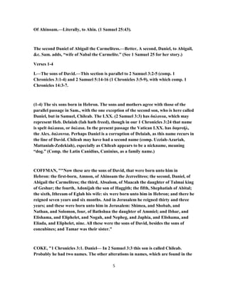 Of Ahinoam.—Literally, to Ahin. (1 Samuel 25:43).
The second Daniel of Abigail the Carmelitess.—Better, A second, Daniel, to Abigail,
&c. Sam. adds, “wife of Nabal the Carmelite.” (See 1 Samuel 25 for her story.)
Verses 1-4
I.—The sons of David.—This section is parallel to 2 Samuel 3:2-5 (comp. 1
Chronicles 3:1-4) and 2 Samuel 5:14-16 (1 Chronicles 3:5-9), with which comp. 1
Chronicles 14:3-7.
(1-4) The six sons born in Hebron. The sons and mothers agree with those of the
parallel passage in Sam., with the one exception of the second son, who is here called
Daniel, but in Samuel, Chileab. The LXX. (2 Samuel 3:3) has δαλουια, which may
represent Heb. Delaiah (Iah hath freed), though in our 1 Chronicles 3:24 that name
is spelt δαλααια, or δαλαια. In the present passage the Vatican LXX. has δαμνιήλ,
the Alex. δαλουνια. Perhaps Daniel is a corruption of Delaiah, as this name recurs in
the line of David. Chileab may have had a second name (comp. Uzziah-Azariah,
Mattaniah-Zedekiah), especially as Chileab appears to be a nickname, meaning
“dog.” (Comp. the Latin Canidius, Caninius, as a family name.)
COFFMAN, ""Now these are the sons of David, that were born unto him in
Hebron: the first-born, Amnon, of Ahinoam the Jezreelitess; the second, Daniel, of
Abigail the Carmelitess; the third, Absalom, of Maacah the daughter of Talmai king
of Geshur; the fourth, Adonijah the son of Haggith; the fifth, Shephatiah of Abital;
the sixth, Ithream of Eglah his wife: six were born unto him in Hebron; and there he
reigned seven years and six months. And in Jerusalem he reigned thirty and three
years; and these were born unto him in Jerusalem: Shimea, and Shobab, and
Nathan, and Solomon, four, of Bathshua the daughter of Ammiel; and Ibhar, and
Elishama, and Eliphelet, and Nogah, and Nepheg, and Japhia, and Elishama, and
Eliada, and Eliphelet, nine. All these were the sons of David, besides the sons of
concubines; and Tamar was their sister."
COKE, "1 Chronicles 3:1. Daniel— In 2 Samuel 3:3 this son is called Chileab.
Probably he had two names. The other alterations in names, which are found in the
5
 