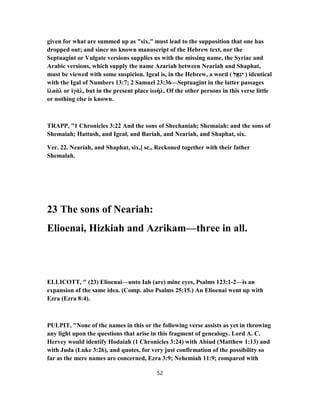 given for what are summed up as "six," must lead to the supposition that one has
dropped out; and since no known manuscript of the Hebrew text, nor the
Septuagint or Vulgate versions supplies us with the missing name, the Syriac and
Arabic versions, which supply the name Azariah between Neariah and Shaphat,
must be viewed with some suspicion. Igeal is, in the Hebrew, a word ( ‫ל‬ֱ‫א‬ ִ‫יג‬ ) identical
with the Igal of Numbers 13:7; 2 Samuel 23:36—Septuagint in the latter passages
ἰλαὰλ or ἰγάλ, but in the present place ἰωὴλ. Of the other persons in this verse little
or nothing else is known.
TRAPP, "1 Chronicles 3:22 And the sons of Shechaniah; Shemaiah: and the sons of
Shemaiah; Hattush, and Igeal, and Bariah, and Neariah, and Shaphat, six.
Ver. 22. Neariah, and Shaphat, six,] sc., Reckoned together with their father
Shemalah.
23 The sons of Neariah:
Elioenai, Hizkiah and Azrikam—three in all.
ELLICOTT, " (23) Elioenai—unto Iah (are) mine eyes, Psalms 123:1-2—is an
expansion of the same idea. (Comp. also Psalms 25:15.) An Elioenai went up with
Ezra (Ezra 8:4).
PULPIT, "None of the names in this or the following verse assists as yet in throwing
any light upon the questions that arise in this fragment of genealogy. Lord A. C.
Hervey would identify Hodaiah (1 Chronicles 3:24) with Abiud (Matthew 1:13) and
with Juda (Luke 3:26), and quotes, for very just confirmation of the possibility so
far as the mere names are concerned, Ezra 3:9; Nehemiah 11:9; compared with
52
 