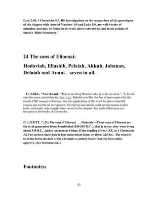 Ezra 2:40; 1 Chronicles 9:7. His investigations on the comparison of the genealogies
of this chapter with those of Matthew 1:9 and Luke 3:9, are well worthy of
attention, and may be found in his work above referred to, and in his articles of
Smith's 'Bible Dictionary.'
24 The sons of Elioenai:
Hodaviah, Eliashib, Pelaiah, Akkub, Johanan,
Delaiah and Anani—seven in all.
CLARKE, "And Anani - “This is the King Messiah who is to be revealed.” - T. Jarchi
says the same, and refers to Dan_7:13 : Behold, one like the Son of man came with the
clouds (‫ענני‬ ananey) of heaven. For this application of the word he gives a fanciful
reason, not worthy to be repeated. The Syriac and Arabic omit several names in this
table, and make only twenty-three verses in the chapter: but such differences are
frequent in the books of Chronicles.
ELLICOTT, " (24) The sons of Elioenai . . . Hodaiah.—These sons of Elioenai are
the sixth generation from Zerubbabel (536-515 B.C. ), that is to say, they were living
about 345 B.C. , under Artaxerxes Ochus. If the reading of the LXX. in 1 Chronicles
3:21 be correct, their date is four generations later, or about 225 B.C. The result is
to bring down the date of the chronicle a century lower than the best critics
approve. (See Introduction.)
Footnotes:
53
 