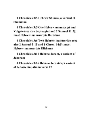 1 Chronicles 3:5 Hebrew Shimea, a variant of
Shammua
1 Chronicles 3:5 One Hebrew manuscript and
Vulgate (see also Septuagint and 2 Samuel 11:3);
most Hebrew manuscripts Bathshua
1 Chronicles 3:6 Two Hebrew manuscripts (see
also 2 Samuel 5:15 and 1 Chron. 14:5); most
Hebrew manuscripts Elishama
1 Chronicles 3:11 Hebrew Joram, a variant of
Jehoram
1 Chronicles 3:16 Hebrew Jeconiah, a variant
of Jehoiachin; also in verse 17
54
 