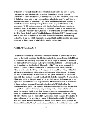 first colony of restored exiles from Babylon to Canaan under the edict of Cyrus.
This occurred some five centuries before the birth of Christ. The name of
Zerubbabel"s father was Pedaiah, which signifies "God hath redeemed." The name
of the father would seem to have been an inspiration to the son. For truly he was a
redeemer and leader of his people. Thus all the names of the kindred and sons of
Zerubbabel indicate the religious hopefulness of the people at the dawn of the
restoration. All this matter connected with the signification of names is notable,
because it points to the greatest incident of all, which we find in the person of the
Son of God, who was called Jesus, because he should save his people from their sins.
It will be found that all hints of this kind discoverable in the Old Testament, which
seem to have little or no value in their own immediate connection, are in reality
parts of the living line which terminates in Jesus Christ, and then in him takes a new
departure in the direction of all Christian service and heroism.
PULPIT, "1 Chronicles 3:1-9
The whole of this chapter is occupied with the descendants of David: the first nine
verses of it with his own sons, classified according to the place of their birth, Hebron
or Jerusalem; the remaining verses with the line of kings of his house to Jeconiah
and Zedekiah (1 Chronicles 3:16), the grandsons of Zerubbabel (1 Chronicles 3:21),
and descendants of Shechaniah (1 Chronicles 3:24). To the seven years and six
months (2 Samuel 2:11) of David's reign at Hebron six sons belong, each of a
different mother. To the thirty and throe years (2 Samuel 5:5; 1 Kings 2:11) of his
reign at Jerusalem belong other thirteen sons, viz. four of one mother, Bethshua,
and nine of other mothers, whose names are not given. The list of the six Hebron
sons, with their mothers, is nearly identical with that of 2 Samuel 3:2-5, although the
differences, slight as they are, would of the two indicate our list here rather as not
copied than copied thence. The only noticeable difference, however, is in the name
of the second son, announced here as Daniel, instead of Chileab, while the
Septuagint has δαλουία. This, together with the circumstance that one word would,
as regards the Hebrew characters, comparatively easily convert into the other.
renders it probable that it is merely a corrupt text or text obscure at this point
which has occasioned the difference. The meaning of the name Daniel, put side by
side with what we read in 1 Samuel 24:15, 1 Samuel 25:39, suggests strongly that it
is the right name of the two. It was a name likely to be given by David to his first
child by Abigail. Additional suspicion is thrown on the name Chileab through the
three last letters of it, "leab," constituting also the three first of the very next word,"
9
 