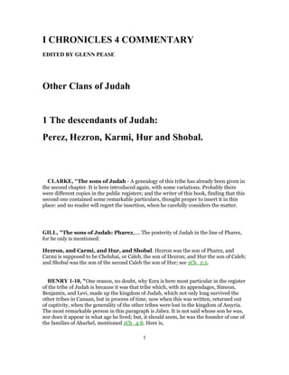 I CHRONICLES 4 COMMENTARY
EDITED BY GLENN PEASE
Other Clans of Judah
1 The descendants of Judah:
Perez, Hezron, Karmi, Hur and Shobal.
CLARKE, "The sons of Judah - A genealogy of this tribe has already been given in
the second chapter. It is here introduced again, with some variations. Probably there
were different copies in the public registers; and the writer of this book, finding that this
second one contained some remarkable particulars, thought proper to insert it in this
place: and no reader will regret the insertion, when he carefully considers the matter.
GILL, "The sons of Judah: Pharez,.... The posterity of Judah in the line of Pharez,
for he only is mentioned:
Hezron, and Carmi, and Hur, and Shobal. Hezron was the son of Pharez, and
Carmi is supposed to be Chelubai, or Caleb, the son of Hezron; and Hur the son of Caleb;
and Shobal was the son of the second Caleb the son of Hur; see 1Ch_2:5.
HENRY 1-10, "One reason, no doubt, why Ezra is here most particular in the register
of the tribe of Judah is because it was that tribe which, with its appendages, Simeon,
Benjamin, and Levi, made up the kingdom of Judah, which not only long survived the
other tribes in Canaan, but in process of time, now when this was written, returned out
of captivity, when the generality of the other tribes were lost in the kingdom of Assyria.
The most remarkable person in this paragraph is Jabez. It is not said whose son he was,
nor does it appear in what age he lived; but, it should seem, he was the founder of one of
the families of Aharhel, mentioned 1Ch_4:8. Here is,
1
 