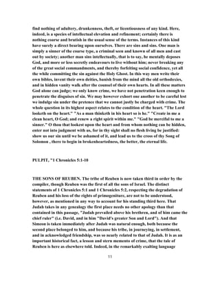 find nothing of adultery, drunkenness, theft, or licentiousness of any kind. Here,
indeed, is a species of intellectual elevation and refinement; certainly there is
nothing coarse and brutish in the usual sense of the terms. Instances of this kind
have surely a direct bearing upon ourselves. There are sins and sins. One man is
simply a sinner of the coarse type, a criminal seen and known of all men and cast
out by society; another man sins intellectually, that is to say, he mentally deposes
God, and more or less secretly endeavours to live without him; never breaking any
of the great social commandments, and thereby forfeiting social confidence, yet all
the while committing the sin against the Holy Ghost. In this way men write their
own bibles, invent their own deities, banish from the mind all the old orthodoxies,
and in hidden vanity walk after the counsel of their own hearts. In all these matters
God alone can judge; we only know crime, we have not penetration keen enough to
penetrate the disguises of sin. We may however exhort one another to be careful lest
we indulge sin under the pretence that we cannot justly be charged with crime. The
whole question in its highest aspect relates to the condition of the heart. "The Lord
looketh on the heart." "As a man thinketh in his heart so is he." "Create in me a
clean heart, O God; and renew a right spirit within me." "God be merciful to me a
sinner." O thou that lookest upon the heart and from whom nothing can be hidden,
enter not into judgment with us, for in thy sight shall no flesh living be justified:
show us our sin until we be ashamed of it, and lead us to the cross of thy Song of
Solomon , there to begin in brokenheartedness, the better, the eternal life.
PULPIT, "1 Chronicles 5:1-10
THE SONS OF REUBEN. The tribe of Reuben is now taken third in order by the
compiler, though Reuben was the first of all the sons of Israel. The distinct
statements of 1 Chronicles 5:1 and 1 Chronicles 5:2, respecting the degradation of
Reuben and his loss of the rights of primogeniture, are not to be understood,
however, as mentioned in any way to account for his standing third here. That
Judah takes in any genealogy the first place needs no other apology than that
contained in this passage, "Judah prevailed above his brethren, and of him came the
chief ruler" (i.e. David, and in him "David's greater Son and Lord"). And that
Simeon is taken immediately after Judah was natural enough, both because the
second place belonged to him, and because his tribe, in journeying, in settlement,
and in acknowledged friendship, was so nearly related to that of Judah. It is as an
important historical fact, a lesson and stern memento of crime, that the tale of
Reuben is here as elsewhere told. Indeed, in the remarkably exalting language
11
 