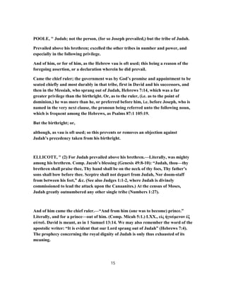 POOLE, " Judah; not the person, (for so Joseph prevailed,) but the tribe of Judah.
Prevailed above his brethren; excelled the other tribes in number and power, and
especially in the following privilege.
And of him, or for of him, as the Hebrew vau is oft used; this being a reason of the
foregoing assertion, or a declaration wherein he did prevail.
Came the chief ruler; the government was by God’s promise and appointment to be
seated chiefly and most durably in that tribe, first in David and his successors, and
then in the Messiah, who sprang out of Judah, Hebrews 7:14, which was a far
greater privilege than the birthright. Or, as to the ruler, (i.e. as to the point of
dominion,) he was more than he, or preferred before him, i.e. before Joseph, who is
named in the very next clause, the pronoun being referred unto the following noun,
which is frequent among the Hebrews, as Psalms 87:1 105:19.
But the birthright; or,
although, as vau is oft used; so this prevents or removes an objection against
Judah’s precedency taken from his birthright.
ELLICOTT, " (2) For Judah prevailed above his brethren.—Literally, was mighty
among his brethren. Comp. Jacob’s blessing (Genesis 49:8-10): “Judah, thou—thy
brethren shall praise thee, Thy hand shall be on the neck of thy foes, Thy father’s
sons shall bow before thee. Sceptre shall not depart from Judah, Nor doom-staff
from between his feet,” &c. (See also Judges 1:1-2, where Judah is divinely
commissioned to lead the attack upon the Canaanites.) At the census of Moses,
Judah greatly outnumbered any other single tribe (Numbers 1:27).
And of him came the chief ruler.—“And from him (one was to become) prince.”
Literally, and for a prince—out of him. (Comp. Micah 5:1.) LXX., εἰς ἡγούμενον ἐξ
αὐτοῦ. David is meant, as in 1 Samuel 13:14. We may also remember the word of the
apostolic writer: “It is evident that our Lord sprang out of Judah” (Hebrews 7:4).
The prophecy concerning the royal dignity of Judah is only thus exhausted of its
meaning.
15
 