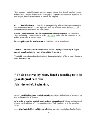 Tiglath-pileser carried them captives into Assyria. At that time Beerah was their prince
or chief; and with him this species of dominion or precedency terminated. According to
the Targum, Beerah was the same as Baruch the prophet.
GILL, "Beerah his son,.... The last of Joel's posterity, who, according to the Targum
and other Jewish writers (q) was a prophet, and the father of Hosea, see Hos_1:1 but
neither the name, title, time, nor tribe, agree:
whom Tilgathpilneser king of Assyria carried away captive; the same with
Tiglathpileser by a transposition of letters, 2Ki_15:29 and is read the same here in the
Greek, Syriac, and Arabic versions:
he was prince of the Reubenites; at that time; that is, Beerah was.
TRAPP, "1 Chronicles 5:6 Beerah his son, whom Tilgathpilneser king of Assyria
carried away [captive]: he [was] prince of the Reubenites.
Ver. 6. He was prince of the Reubenites.] But not the father of the prophet Hosea, as
some have held. (a)
7 Their relatives by clans, listed according to their
genealogical records:
Jeiel the chief, Zechariah,
GILL, "And his brethren by their families,.... Either the brethren of Beerah, or the
rest of the posterity of Reuben:
(when the genealogy of their generations was reckoned;) either in the times of
Jotham and Jeroboam, 1Ch_5:17 or at the time of their captivity, as in the preceding
verse:
were the chief, Jehiel, and Zechariah; these were the principals or heads of their
20
 