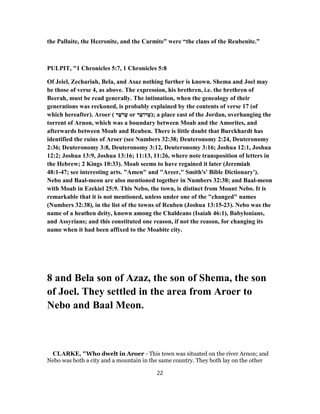 the Palluite, the Hezronite, and the Carmite” were “the clans of the Reubenite.”
PULPIT, "1 Chronicles 5:7, 1 Chronicles 5:8
Of Jeiel, Zechariah, Bela, and Asaz nothing further is known. Shema and Joel may
be those of verse 4, as above. The expression, his brethren, i.e. the brethren of
Beerah, must be read generally. The intimation, when the genealogy of their
generations was reckoned, is probably explained by the contents of verse 17 (of
which hereafter). Aroer ( ‫ר‬ֵ‫ﬠ‬ֹ‫ֲר‬‫ﬠ‬ or ‫ר‬ֵ‫רוֹﬠ‬ ְ‫;)ﬠ‬ a place east of the Jordan, overhanging the
torrent of Arnon, which was a boundary between Moab and the Amorites, and
afterwards between Moab and Reuben. There is little doubt that Burckhardt has
identified the ruins of Aroer (see Numbers 32:38; Deuteronomy 2:24, Deuteronomy
2:36; Deuteronomy 3:8, Deuteronomy 3:12, Deuteronomy 3:16; Joshua 12:1, Joshua
12:2; Joshua 13:9, Joshua 13:16; 11:13, 11:26, where note transposition of letters in
the Hebrew; 2 Kings 10:33). Moab seems to have regained it later (Jeremiah
47-48:1 ; see interesting arts. "Amen" and "Areer," Smith's' Bible Dictionary').
Nebo and Baal-meon are also mentioned together in Numbers 32:38; and Baal-meon
with Moab in Ezekiel 25:9. This Nebo, the town, is distinct from Mount Nebo. It is
remarkable that it is not mentioned, unless under one of the "changed" names
(Numbers 32:38), in the list of the towns of Reuben (Joshua 23-13:15 ). Nebo was the
name of a heathen deity, known among the Chaldeans (Isaiah 46:1), Babylonians,
and Assyrians; and this constituted one reason, if not the reason, for changing its
name when it had been affixed to the Moabite city.
8 and Bela son of Azaz, the son of Shema, the son
of Joel. They settled in the area from Aroer to
Nebo and Baal Meon.
CLARKE, "Who dwelt in Aroer - This town was situated on the river Arnon; and
Nebo was both a city and a mountain in the same country. They both lay on the other
22
 