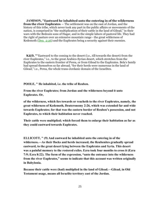 JAMISON, "Eastward he inhabited unto the entering in of the wilderness
from the river Euphrates — The settlement was on the east of Jordan, and the
history of this tribe, which never took any part in the public affairs or movements of the
nation, is comprised in “the multiplication of their cattle in the land of Gilead,” in their
wars with the Bedouin sons of Hagar, and in the simple labors of pastoral life. They had
the right of pasture over an extensive mountain range - the great wilderness of
Kedemoth (Deu_2:26) and the Euphrates being a security against their enemies.
K&D, "“Eastward to the coming to the desert (i.e., till towards the desert) from the
river Euphrates,” i.e., to the great Arabico-Syrian desert, which stretches from the
Euphrates to the eastern frontier of Perea, or from Gilead to the Euphrates. Bela's family
had spread themselves so far abroad, “for their herds were numerous in the land of
Gilead,” i.e., Perea, the whole trans-Jordanic domain of the Israelites.
POOLE, " He inhabited, i.e. the tribe of Reuben.
From the river Euphrates; from Jordan and the wilderness beyond it unto
Euphrates. Or,
of the wilderness, which lies towards or reacheth to the river Euphrates, namely, the
great wilderness of Kedemoth, Deuteronomy 2:26, which was extended far and wide
towards Euphrates; for that was the eastern border of Reuben’s possession, and not
Euphrates, to which their habitation never reached.
Their cattle were multiplied; which forced them to enlarge their habitation as far as
they could eastward towards Euphrates.
ELLICOTT, " (9) And eastward he inhabited unto the entering in of the
wilderness.—As their flocks and herds increased, the Reubenites gradually spread
eastward, to the great desert lying between the Euphrates and Syria. This desert
was a painful memory to the restored exiles. Ezra took four months to cross it (Ezra
7:9; Ezra 8:22). The form of the expression, “unto the entrance into the wilderness
from the river Euphrates,” seems to indicate that this account was written originally
in Babylonia.
Because their cattle were (had) multiplied in the land of Gilead.—Gilead, in Old
Testament usage, means all Israelite territory east of the Jordan.
25
 