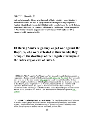 PULPIT, "1 Chronicles 5:9
Keil and others refer this verse to the people of Bela; yet others apply it to Joel It
would seem nearest the facts to apply it to the main subject of the paragraph—
Reuben. Gilead (Deuteronomy 3:12-16) had for its boundaries, on the north Bashan,
on the south Moab, on the east the Arabian desert. Its situation evidently exposed it
to Assyrian invasion and frequent encounter with desert tribes (Joshua 17:1;
Numbers 26:29, Numbers 26:30).
10 During Saul’s reign they waged war against the
Hagrites, who were defeated at their hands; they
occupied the dwellings of the Hagrites throughout
the entire region east of Gilead.
BARNES, "The “Hagarites” or “Hagarenes” are generally regarded as descendants of
Hagar, and a distinct branch of the Ishmaelites 1Ch_27:30-31; Psa_83:6. They appear to
have been one of the most wealthy 1Ch_5:21 and widely-spread tribes of the Syrian
Desert, being found on the side of the Euphrates in contact with the Assyrians, and also
in the Hauran, in the neighborhood of Palestine, in contact with the Moabites and
Israelites. If identical with the Agraei of the Classical writers, their name may be
considered as still surviving in that of the district called Hejer or Hejera in northeastern
Arabia, on the borders of the Persian Gulf. A full account of the war is given in 1Ch_
5:18-22.
CLARKE, "And they dwelt in their tents - The Hagarites were tribes of Nomade,
or Scenite, Arabs; people who lived in tents, without any fixed dwellings, and whose
property consisted in cattle. The descendants of Reuben extirpated these Hagarites,
seized on their property and their tents, and dwelt in their place.
26
 