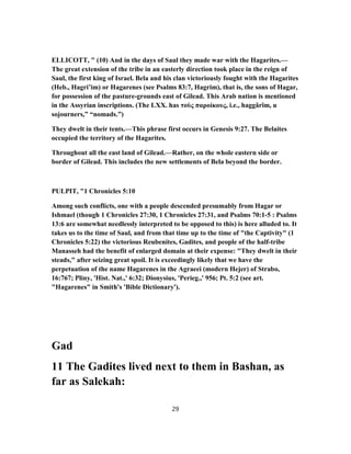 ELLICOTT, " (10) And in the days of Saul they made war with the Hagarites.—
The great extension of the tribe in an easterly direction took place in the reign of
Saul, the first king of Israel. Bela and his clan victoriously fought with the Hagarites
(Heb., Hagri’im) or Hagarenes (see Psalms 83:7, Hagrim), that is, the sons of Hagar,
for possession of the pasture-grounds east of Gilead. This Arab nation is mentioned
in the Assyrian inscriptions. (The LXX. has τοὺς παροίκους, i.e., haggârîm, u
sojourners,” “nomads.”)
They dwelt in their tents.—This phrase first occurs in Genesis 9:27. The Belaites
occupied the territory of the Hagarites.
Throughout all the east land of Gilead.—Rather, on the whole eastern side or
border of Gilead. This includes the new settlements of Bela beyond the border.
PULPIT, "1 Chronicles 5:10
Among such conflicts, one with a people descended presumably from Hagar or
Ishmael (though 1 Chronicles 27:30, 1 Chronicles 27:31, and Psalms 70:1-5 : Psalms
13:6 are somewhat needlessly interpreted to be opposed to this) is here alluded to. It
takes us to the time of Saul, and from that time up to the time of "the Captivity" (1
Chronicles 5:22) the victorious Reubenites, Gadites, and people of the half-tribe
Manasseh had the benefit of enlarged domain at their expense: "They dwelt in their
steads," after seizing great spoil. It is exceedingly likely that we have the
perpetuation of the name Hagarenes in the Agraeei (modern Hejer) of Strabo,
16:767; Pliny, 'Hist. Nat.,' 6:32; Dionysius, 'Perieg.,' 956; Pt. 5:2 (see art.
"Hagarenes" in Smith's 'Bible Dictionary').
Gad
11 The Gadites lived next to them in Bashan, as
far as Salekah:
29
 
