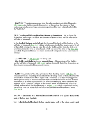 BARNES, "From this passage and from the subsequent account of the Manassites
1Ch_5:23-24, the Gadites extended themselves to the north at the expense of their
brethren, gradually occupying a considerable portion of the tract originally allotted to
the “half tribe.”
GILL, "And the children of Gad dwelt over against them,.... Or by them, the
Reubenites; and one part of Gilead was given them between them, and the other to the
half tribe of Manasseh:
in the land of Bashan, unto Salcah; for though all Bashan is said to be given to the
half tribe of Manasseh, Deu_3:13 yet that is to be understood of the greater part of it; all
of that which belonged to Og, but what did not, the Gadites, either from the first, or in
later times, inhabited even as far as Salcah, which was one of the cities of Og, Deu_3:10
and which Benjamin of Tudela (w) makes mention of, being called by the same name in
his days.
JAMISON 11-1, "1Ch_5:11-26. The line of Gad.
the children of Gad dwelt over against them — The genealogy of the Gadites
and the half-tribe of Manasseh (1Ch_5:24) is given along with that of the Reubenites, as
these three were associated in a separate colony.
K&D, "The families of the tribe of Gad, and their dwelling-places. - 1Ch_5:11. In
connection with the preceding statement as to the dwelling-places of the Reubenites, the
enumeration of the families of Gad begins with a statement as to their dwelling-places:
“Over against them (the Reubenites) dwelt the Gadites in Bashan unto Salcah.” Bashan
is used here in its wider signification of the dominion of King Og, which embraced the
northern half of Gilead, i.e., the part of that district which lay on the north side of the
Jabbok, and the whole district of Bashan; cf. on Deu_3:10. Salcah formed the boundary
towards the east, and is now Szalchad, about six hours eastward from Bosra (see on
Deu_3:10).
TRAPP, "1 Chronicles 5:11 And the children of Gad dwelt over against them, in the
land of Bashan unto Salchah:
Ver. 11. In the land of Bashan.] Bashan was the name both of the whole country and
30
 