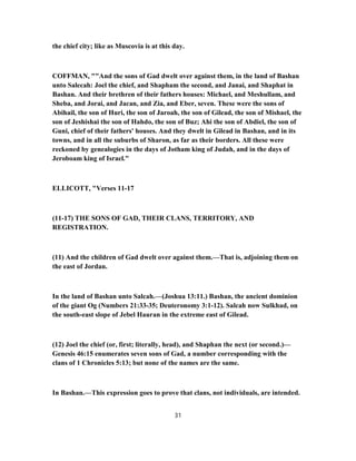 the chief city; like as Muscovia is at this day.
COFFMAN, ""And the sons of Gad dwelt over against them, in the land of Bashan
unto Salecah: Joel the chief, and Shapham the second, and Janai, and Shaphat in
Bashan. And their brethren of their fathers houses: Michael, and Meshullam, and
Sheba, and Jorai, and Jacan, and Zia, and Eber, seven. These were the sons of
Abihail, the son of Huri, the son of Jaroah, the son of Gilead, the son of Mishael, the
son of Jeshishai the son of Hahdo, the son of Buz; Ahi the son of Abdiel, the son of
Guni, chief of their fathers' houses. And they dwelt in Gilead in Bashan, and in its
towns, and in all the suburbs of Sharon, as far as their borders. All these were
reckoned by genealogies in the days of Jotham king of Judah, and in the days of
Jeroboam king of Israel."
ELLICOTT, "Verses 11-17
(11-17) THE SONS OF GAD, THEIR CLANS, TERRITORY, AND
REGISTRATION.
(11) And the children of Gad dwelt over against them.—That is, adjoining them on
the east of Jordan.
In the land of Bashan unto Salcah.—(Joshua 13:11.) Bashan, the ancient dominion
of the giant Og (Numbers 21:33-35; Deuteronomy 3:1-12). Salcah now Sulkhad, on
the south-east slope of Jebel Hauran in the extreme east of Gilead.
(12) Joel the chief (or, first; literally, head), and Shaphan the next (or second.)—
Genesis 46:15 enumerates seven sons of Gad, a number corresponding with the
clans of 1 Chronicles 5:13; but none of the names are the same.
In Bashan.—This expression goes to prove that clans, not individuals, are intended.
31
 