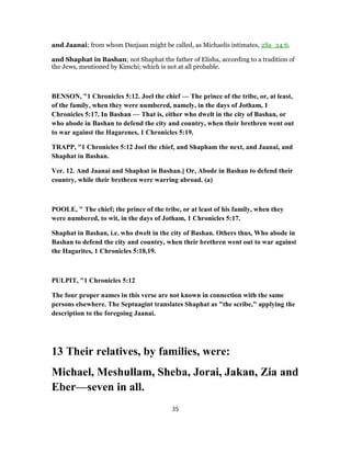 and Jaanai; from whom Danjaan might be called, as Michaelis intimates, 2Sa_24:6.
and Shaphat in Bashan; not Shaphat the father of Elisha, according to a tradition of
the Jews, mentioned by Kimchi; which is not at all probable.
BENSON, "1 Chronicles 5:12. Joel the chief — The prince of the tribe, or, at least,
of the family, when they were numbered, namely, in the days of Jotham, 1
Chronicles 5:17. In Bashan — That is, either who dwelt in the city of Bashan, or
who abode in Bashan to defend the city and country, when their brethren went out
to war against the Hagarenes, 1 Chronicles 5:19.
TRAPP, "1 Chronicles 5:12 Joel the chief, and Shapham the next, and Jaanai, and
Shaphat in Bashan.
Ver. 12. And Jaanai and Shaphat in Bashan.] Or, Abode in Bashan to defend their
country, while their brethren were warring abroad. (a)
POOLE, " The chief; the prince of the tribe, or at least of his family, when they
were numbered, to wit, in the days of Jotham, 1 Chronicles 5:17.
Shaphat in Bashan, i.e. who dwelt in the city of Bashan. Others thus, Who abode in
Bashan to defend the city and country, when their brethren went out to war against
the Hagarites, 1 Chronicles 5:18,19.
PULPIT, "1 Chronicles 5:12
The four proper names in this verse are not known in connection with the same
persons elsewhere. The Septuagint translates Shaphat as "the scribe," applying the
description to the foregoing Jaanai.
13 Their relatives, by families, were:
Michael, Meshullam, Sheba, Jorai, Jakan, Zia and
Eber—seven in all.
35
 