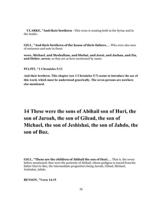 CLARKE, "And their brethren - This verse is wanting both in the Syriac and in
the Arabic.
GILL, "And their brethren of the house of their fathers,.... Who were also men
of eminence and note in them:
were, Michael, and Meshullam, and Shebai, and Jorai, and Jachan, and Zia,
and Heber, seven; so they are as here mentioned by name.
PULPIT, "1 Chronicles 5:13
And their brethren. This chapter (see 1 Chronicles 5:7) seems to introduce the use of
this word, which must be understood generically. The seven persons are nowhere
else mentioned.
14 These were the sons of Abihail son of Huri, the
son of Jaroah, the son of Gilead, the son of
Michael, the son of Jeshishai, the son of Jahdo, the
son of Buz.
GILL, "These are the children of Abihail the son of Huri,.... That is, the seven
before mentioned; they were the posterity of Abihail, whose pedigree is traced from his
father Huri to Buz, the intermediate progenitors being Jaroah, Gilead, Michael,
Jeshishai, Jahdo.
BENSON, "Verse 14-15
36
 