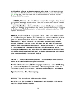 and in all the suburbs of Sharon, upon their borders; there were two Sharons,
one to the west of the land of Israel near the Mediterranean sea, which is mentioned in
Act_9:35 as near Lydda and Joppa; and the other to the east or northeast, beyond
Jordan, which is here meant.
JAMISON, "Sharon — The term “Sharon” was applied as descriptive of any place of
extraordinary beauty and productiveness. There were three places in Palestine so called.
This Sharon lay east of the Jordan.
upon their borders — that is, of Gilead and Bashan: Gilead proper, or at least the
largest part, belonged to the Reubenites; and Bashan, the greatest portion of it, belonged
to the Manassites. The Gadites occupied an intermediate settlement on the land which
lay upon their borders.
BENSON, "1 Chronicles 5:16. They dwelt in Gilead — That is, the children or tribe
of Gad inhabited a part of Gilead, the Reubenites and Manassites dwelling in other
parts of it, Deuteronomy 3:12. In Bashan — In the land of Bashan, as is said, 1
Chronicles 5:11. And in her towns — In some of her cities and towns. In all the
suburbs of Sharon — Not that Sharon in Canaan, but that to the east of Jordan,
namely, in the fields and pasture-grounds of it. Upon their borders — The borders
of Gilead and Bashan. For Gilead, properly so called, or the greatest part of it,
belonged to the Reubenites, and the greatest part of Bashan to the Manassites; and
the Gadites, whose habitation was between these two tribes, had those parts of both
these countries which lay toward their borders.
TRAPP, "1 Chronicles 5:16 And they dwelt in Gilead in Bashan, and in her towns,
and in all the suburbs of Sharon, upon their borders.
Ver. 16. Suburbs of Sharon.] Which was ager pascuosissimus, a place of fat feeding,
[1 Chronicles 27:29] situate under the hill of Lebanon; coupled with Carmel for
"excellency"; [Isaiah 35:2] not more a field than "a fold for flocks." [Isaiah 65:10]
Upon their borders.] Heb., Their outgoings.
POOLE, " They dwelt, i.e. the children or tribe of Gad.
In Gilead, i.e. in part of Gilead; for the Reubenites and Manassites dwelt in other
parts of it, Deuteronomy 3:12,13,16.
39
 