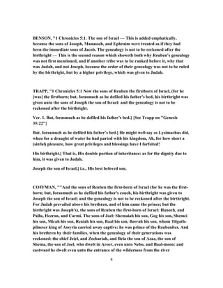 BENSON, "1 Chronicles 5:1. The son of Israel — This is added emphatically,
because the sons of Joseph, Manasseh, and Ephraim were treated as if they had
been the immediate sons of Jacob. The genealogy is not to be reckoned after the
birthright — This is the second reason which showeth both why Reuben’s genealogy
was not first mentioned, and if another tribe was to be ranked before it, why that
was Judah, and not Joseph, because the order of their genealogy was not to be ruled
by the birthright, but by a higher privilege, which was given to Judah.
TRAPP, "1 Chronicles 5:1 Now the sons of Reuben the firstborn of Israel, (for he
[was] the firstborn; but, forasmuch as he defiled his father’s bed, his birthright was
given unto the sons of Joseph the son of Israel: and the genealogy is not to be
reckoned after the birthright.
Ver. 1. But, forasmuch as he defiled his father’s bed.] {See Trapp on "Genesis
35:22"}
But, forasmuch as he defiled his father’s bed.] He might well say as Lysimachus did,
when for a draught of water he had parted with his kingdom, Ah, for how short a
(sinful) pleasure, how great privileges and blessings have I forfeited!
His birthright.] That is, His double portion of inheritance: as for the dignity due to
him, it was given to Judah.
Joseph the son of Israel,] i.e., His best beloved son.
COFFMAN, ""And the sons of Reuben the first-born of Israel (for he was the first-
born; but, forasmuch as he defiled his father's couch, his birthright was given to
Joseph the son of Israel; and the genealogy is not to be reckoned after the birthright.
For Judah prevailed above his brethren, and of him came the prince; but the
birthright was Joseph's), the sons of Reuben the first-born of Israel: Hanoch, and
Pallu, Hezron, and Carmi. The sons of Joel: Shemaiah his son, Gog his son, Shemei
his son, Micah his son, Reaiah his son, Baal his son, Beerah his son, whom Tilgath-
pilneser king of Assyria carried away captive: he was prince of the Reubenites. And
his brethren by their families, when the genealogy of their generations was
reckoned: the chief Jeiel, and Zechariah, and Bela the son of Azaz, the son of
Shema, the son of Joel, who dwelt in Aroer, even unto Nebo, and Baal-meon: and
eastward he dwelt even unto the entrance of the wilderness from the river
4
 