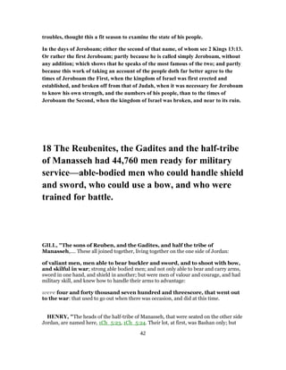 troubles, thought this a fit season to examine the state of his people.
In the days of Jeroboam; either the second of that name, of whom see 2 Kings 13:13.
Or rather the first Jeroboam; partly because he is called simply Jeroboam, without
any addition; which shows that he speaks of the most famous of the two; and partly
because this work of taking an account of the people doth far better agree to the
times of Jeroboam the First, when the kingdom of Israel was first erected and
established, and broken off from that of Judah, when it was necessary for Jeroboam
to know his own strength, and the numbers of his people, than to the times of
Jeroboam the Second, when the kingdom of Israel was broken, and near to its ruin.
18 The Reubenites, the Gadites and the half-tribe
of Manasseh had 44,760 men ready for military
service—able-bodied men who could handle shield
and sword, who could use a bow, and who were
trained for battle.
GILL, "The sons of Reuben, and the Gadites, and half the tribe of
Manasseh,.... These all joined together, living together on the one side of Jordan:
of valiant men, men able to bear buckler and sword, and to shoot with bow,
and skilful in war; strong able bodied men; and not only able to bear and carry arms,
sword in one hand, and shield in another; but were men of valour and courage, and had
military skill, and knew how to handle their arms to advantage:
were four and forty thousand seven hundred and threescore, that went out
to the war: that used to go out when there was occasion, and did at this time.
HENRY, "The heads of the half-tribe of Manasseh, that were seated on the other side
Jordan, are named here, 1Ch_5:23, 1Ch_5:24. Their lot, at first, was Bashan only; but
42
 