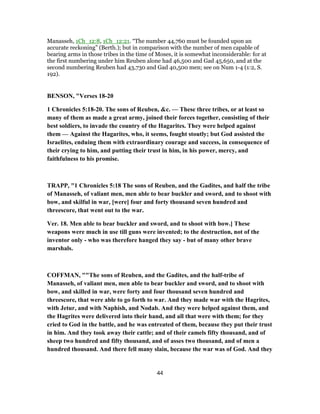 Manasseh, 1Ch_12:8, 1Ch_12:21. “The number 44,760 must be founded upon an
accurate reckoning” (Berth.); but in comparison with the number of men capable of
bearing arms in those tribes in the time of Moses, it is somewhat inconsiderable: for at
the first numbering under him Reuben alone had 46,500 and Gad 45,650, and at the
second numbering Reuben had 43,730 and Gad 40,500 men; see on Num 1-4 (1:2, S.
192).
BENSON, "Verses 18-20
1 Chronicles 5:18-20. The sons of Reuben, &c. — These three tribes, or at least so
many of them as made a great army, joined their forces together, consisting of their
best soldiers, to invade the country of the Hagarites. They were helped against
them — Against the Hagarites, who, it seems, fought stoutly; but God assisted the
Israelites, enduing them with extraordinary courage and success, in consequence of
their crying to him, and putting their trust in him, in his power, mercy, and
faithfulness to his promise.
TRAPP, "1 Chronicles 5:18 The sons of Reuben, and the Gadites, and half the tribe
of Manasseh, of valiant men, men able to bear buckler and sword, and to shoot with
bow, and skilful in war, [were] four and forty thousand seven hundred and
threescore, that went out to the war.
Ver. 18. Men able to bear buckler and sword, and to shoot with bow.] These
weapons were much in use till guns were invented; to the destruction, not of the
inventor only - who was therefore hanged they say - but of many other brave
marshals.
COFFMAN, ""The sons of Reuben, and the Gadites, and the half-tribe of
Manasseh, of valiant men, men able to bear buckler and sword, and to shoot with
bow, and skilled in war, were forty and four thousand seven hundred and
threescore, that were able to go forth to war. And they made war with the Hagrites,
with Jetur, and with Naphish, and Nodab. And they were helped against them, and
the Hagrites were delivered into their hand, and all that were with them; for they
cried to God in the battle, and he was entreated of them, because they put their trust
in him. And they took away their cattle; and of their camels fifty thousand, and of
sheep two hundred and fifty thousand, and of asses two thousand, and of men a
hundred thousand. And there fell many slain, because the war was of God. And they
44
 