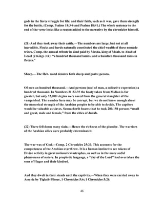 gods in the fierce struggle for life; and their faith, such as it was, gave them strength
for the battle. (Comp. Psalms 18:3-6 and Psalms 18:41.) The whole sentence to the
end of the verse looks like a reason added to the narrative by the chronicler himself.
(21) And they took away their cattle.—The numbers are large, but not at all
incredible. Flocks and herds naturally constituted the chief wealth of these nomade
tribes. Comp. the annual tribute in kind paid by Mesha, king of Moab, to Ahab of
Israel (2 Kings 3:4): “a hundred thousand lambs, and a hundred thousand rams in
fleeces.”
Sheep.—The Heb. word denotes both sheep and goats; pecora.
Of men an hundred thousand.—And persons (soul of man, a collective expression) a
hundred thousand. In Numbers 31:32-35 the booty taken from Midian is far
greater, but only 32,000 virgins were saved from the general slaughter of the
vanquished. The number here may be corrupt, but we do not know enough about
the numerical strength of the Arabian peoples to be able to decide. The captives
would be valuable as slaves. Sennacherib boasts that he took 200,150 persons “small
and great, male and female,” from the cities of Judah.
(22) There fell down many slain.—Hence the richness of the plunder. The warriors
of the Arabian allies were probably exterminated.
The war was of God.—Comp. 2 Chronicles 25:20. This accounts for the
completeness of the Arabian overthrow. It is a human instinct to see tokens of
Divine activity in great national catastrophes, as well as in the more awful
phenomena of nature. In prophetic language, a “day of the Lord” had overtaken the
sons of Hagar and their kindred.
And they dwelt in their steads until the captivity.—When they were carried away to
Assyria by Tiglath-Pileser, 1 Chronicles 5:6; 1 Chronicles 5:26.
46
 