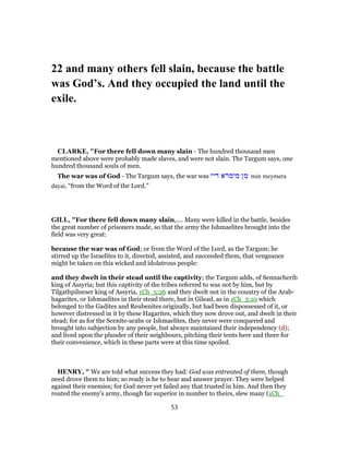 22 and many others fell slain, because the battle
was God’s. And they occupied the land until the
exile.
CLARKE, "For there fell down many slain - The hundred thousand men
mentioned above were probably made slaves, and were not slain. The Targum says, one
hundred thousand souls of men.
The war was of God - The Targum says, the war was ‫דיי‬ ‫מימרא‬ ‫מן‬ min meymera
dayai, “from the Word of the Lord.”
GILL, "For there fell down many slain,.... Many were killed in the battle, besides
the great number of prisoners made, so that the army the Ishmaelites brought into the
field was very great:
because the war was of God; or from the Word of the Lord, as the Targum; he
stirred up the Israelites to it, directed, assisted, and succeeded them, that vengeance
might be taken on this wicked and idolatrous people:
and they dwelt in their stead until the captivity; the Targum adds, of Sennacherib
king of Assyria; but this captivity of the tribes referred to was not by him, but by
Tilgathpilneser king of Assyria, 1Ch_5:26 and they dwelt not in the country of the Arab-
hagarites, or Ishmaelites in their stead there, but in Gilead, as in 1Ch_5:10 which
belonged to the Gadites and Reubenites originally, but had been dispossessed of it, or
however distressed in it by these Hagarites, which they now drove out, and dwelt in their
stead; for as for the Scenite-arabs or Ishmaelites, they never were conquered and
brought into subjection by any people, but always maintained their independency (d);
and lived upon the plunder of their neighbours, pitching their tents here and there for
their convenience, which in these parts were at this time spoiled.
HENRY, " We are told what success they had: God was entreated of them, though
need drove them to him; so ready is he to hear and answer prayer. They were helped
against their enemies; for God never yet failed any that trusted in him. And then they
routed the enemy's army, though far superior in number to theirs, slew many (1Ch_
53
 