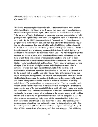PARKER, ""For there fell down many slain, because the war was of God."— 1
Chronicles 5:22.
We should trace the explanation of victories.—There are victories which are but
glittering defeats.—No victory is worth having that is not won by moral means, or
that does not express a moral right.—Here we have the explanation in the words
"the war was of God"; that is to say, it was a good war, or a war on behalf of right
principles and right claims; a war which God approved, if not as to its method yet as
to its end.—In the Old Testament the Lord is "a man of war."—Sometimes the
people went to battle without him, and then they returned without spoil or song of
joy; on other occasions they went with him and at his bidding, and they brought
back with them banners unstained and spoil to which they were entitled.—All this is
happily changed; war is becoming increasingly hated and dreaded. But there is
another war which may be described as a war of God.—We wrestle against spiritual
enemies; we are set in battle array against the highest forces of darkness.—If we
have invented our own armour, or have manufactured our own piety, or have
ordered the battle according to our own supposed genius in war, the eventide will
find us overthrown, humiliated, and hopeless.—Are we going a-warfare at our own
charges? Then verily we shall play the fool and bring home with us a fool"s
reward.—When a man fights against himself, in his lusts, passions, and
unauthorised aspirations, he fights a war approved of God, and if he fight that war
in the name of God he shall be none other than a victor at the close. When a man
fights for the poor, the oppressed, the helpless, he is engaged in a battle over which
God holds the banner, and the holding of that banner is the guarantee of triumph,
and in that triumph there shall be no stain of malice or selfishness or earthly-
mindedness.—We must not limit our wars to ourselves.—There are wars in which
we can render valuable assistance in which other men are engaged.—Let the rich
man go to the side of the poor man in fighting a battle with poverty, and help him to
win in the strife.—We can easily find out wars in which we can render assistance if
we look for them, and give ourselves zealously to the cause of human service.—They
that be with us when we are good are more than all that can be against us.—If we
fight in our own strength our endeavours will be wasted, but if we deliver every
blow in the name and strength of God many will be slain.—Slay your sins, your
passions, your animosities, your under-selves, and rise to the dignity to which God
has called you as his soldiers.—Endure hardness as a good soldier: fight the good
fight of faith: be not afraid of the enemy.—O thou poor struggler, God will bring
55
 