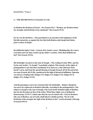 ELLICOTT, "Verse 1
I.—THE REUBENITES (1 Chronicles 5:1-10).
(1) Reuben the firstborn of Israel.—See Genesis 49:3 : “Reuben, my firstborn thou!
my strength, and firstfruits of my manhood;” also Genesis 29:32.
For he was the firstborn.—The parenthesis is an assertion of the legitimacy of the
Davidic monarchy, as against the fact that both Reuben and Joseph had claims
prior to those of Judah.
He defiled his father’s bed.—Genesis 49:4, Jacob’s curse: “Bubbling like the waters,
excel thou not! For thou wentest up thy father’s couches. Then thou defiledst my
bed” (See Genesis 35:22).
His birthright was given to the sons of Joseph.—The reading of some MSS., and the
Syriac and Arabic, “to Joseph,” is probably original. This transfer of the rights of
primogeniture is not elsewhere mentioned. It is, however, a fair inference from
Jacob’s curse, and from the special blessing of Joseph (Genesis 49:22-26) and of his
two sons (Genesis 48:15-20), considered in the light of historical fulfilment. Ephraim
was always a leading tribe (Judges 2:9; Judges 4:5; Judges 5:14; Judges 8:1-2;
Judges 12:1; Judges 12:15).
And the genealogy is not to be reckoned after the birthright.—Rather, though he
was not to be registered as firstborn (literally, according to the primogeniture). The
subject is Joseph or the sons of Joseph, who received the forfeited rights of Reuben,
but not the first place in lists of the tribes. What those rights were is defined by
Deuteronomy 21:15-17, which rules that the son of a hated wife—if he be firstborn
(the case of Reuben, son of Leah), shall inherit a double portion, “for he is the
firstfruits of his strength, the right of the firstborn is his;” words obviously referring
to Genesis 49:4-5.
6
 