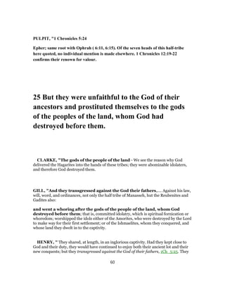 PULPIT, "1 Chronicles 5:24
Epher; same root with Ophrah ( 6:11, 6:15). Of the seven heads of this half-tribe
here quoted, no individual mention is made elsewhere. 1 Chronicles 12:19-22
confirms their renown for valour.
25 But they were unfaithful to the God of their
ancestors and prostituted themselves to the gods
of the peoples of the land, whom God had
destroyed before them.
CLARKE, "The gods of the people of the land - We see the reason why God
delivered the Hagarites into the hands of these tribes; they were abominable idolaters,
and therefore God destroyed them.
GILL, "And they transgressed against the God their fathers,.... Against his law,
will, word, and ordinances, not only the half tribe of Manasseh, hut the Reubenites and
Gadites also:
and went a whoring after the gods of the people of the land, whom God
destroyed before them; that is, committed idolatry, which is spiritual fornication or
whoredom; worshipped the idols either of the Amorites, who were destroyed by the Lord
to make way for their first settlement; or of the Ishmaelites, whom they conquered, and
whose land they dwelt in to the captivity.
HENRY, " They shared, at length, in an inglorious captivity. Had they kept close to
God and their duty, they would have continued to enjoy both their ancient lot and their
new conquests; but they transgressed against the God of their fathers, 1Ch_5:25. They
60
 