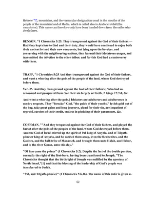 Hebrew ‫ר‬ ָ‫,ה‬ mountains, and the vernacular designation usual in the mouths of the
people of the mountain land of Media, which is called also in Arabic el Jebâl (the
mountains). This name can therefore only have been handed down from the exiles who
dwelt there.
BENSON, "1 Chronicles 5:25. They transgressed against the God of their fathers —
Had they kept close to God and their duty, they would have continued to enjoy both
their ancient lot and their new conquests; but lying upon the borders, and
conversing with the neighbouring nations, they learned their idolatrous usages, and
transmitted the infection to the other tribes: and for this God had a controversy
with them.
TRAPP, "1 Chronicles 5:25 And they transgressed against the God of their fathers,
and went a whoring after the gods of the people of the land, whom God destroyed
before them.
Ver. 25. And they transgressed against the God of their fathers.] Who had so
renowned and prospered them. See their sin largely set forth, 2 Kings 17:7-8, &c.
And went a-whoring after the gods.] Idolaters are adulterers and adulteresses in
sundry respects. They "forsake" God, "the guide of their youths," lavish gold out of
the bag, take great pains and long journeys, plead for their sin, are impatient of
reproof, careless of their credit, endless in plodding of their paramours, &c.
COFFMAN, ""And they trespassed against the God of their fathers, and played the
harlot after the gods of the peoples of the land, whom God destroyed before them.
And the God of Israel stirred up the spirit of Pul king of Assyria, and of Tilgath-
pilneser king of Assyria, and he carried them away, even the Reubenites, and the
Gadites, and the half-tribe of Manasseh, and brought them unto Halah, and Habor,
and to the river Gozan, unto this day."
"Of him came the prince" (1 Chronicles 5:2). Despite the fact of the double portion,
normally the right of the first-born, having been transferred to Joseph, "The
Chronicler thought that the birthright of Joseph was nullified by the apostasy of
North Israel,"[1] and that the blessing of the leadership of God's people was
transferred to Judah.
"Pul, and Tilgath-pilneser" (1 Chronicles 5:6,26). The name of this ruler is given as
62
 