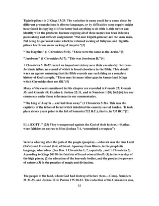 Tiglath-pileser in 2 Kings 15:29. The variation in name could have come about by
different pronunciations in diverse languages, or by difficulties some copyist might
have found in copying it! If the latter had anything to do with it, this writer can
identify with the problem; because copying all of these names has been indeed a
painstaking and difficult assignment! "Pul and Tilgath-pilneser are the same man,
Pul being his personal name which he retained as king of Babylon, and Tiglath-
pileser his throne name as king of Assyria."[2]
"The Hagrites" (1 Chronicles 5:10). "These were the same as the Arabs."[3]
"Jeroboam" (1 Chronicles 5:17). "This was Jeroboam II."[4]
1 Chronicles 5:18-22 record an important victory over their enemies by the trans-
Jordanic tribes, no record of which is found elsewhere in the Bible. This should
warn us against assuming that the Bible records any such thing as a complete
history of God's people. "There may be many other gaps in Samuel and Kings
which Chronicles does not fill."[5]
Many of the events mentioned in this chapter are recorded in Genesis 25; Genesis
35; and Genesis 49; Exodus 6; Joshua 22:11, and in Numbers 1:20; 26:5.[6] See our
comments under those references in our commentaries.
"The king of Assyria ... carried them away" (1 Chronicles 5:26). This was the
captivity of the tribes of Israel which inhabited the country east of Jordan. `It took
place eleven years prior to the fall of Samaria (722 B.C.), that is, in 733 BC."[7]
ELLICOTT, " (25) They transgressed against the God of their fathers.—Rather,
were faithless or untrue to Him (Joshua 7:1, “committed a trespass”).
Went a whoring after the gods of the people (peoples).—Jehovah was the true Lord
(Ba’al) and Husband (Ish) of Israel. Apostasy from Him is, in the prophetic
language, whoredom. (See Hos. 1 Chronicles 1, 2, especially , and 1 Chronicles 3)
According to Kings 50100 the fatal sin of Israel evinced itself: (1) in the worship of
the high places; (2) in adoration of the heavenly bodies, and the productive powers
of nature; (3) in the practice of magic and divination.
The people of the land, whom God had destroyed before them.—Comp. Numbers
21:21-35, and Joshua 12:6; Psalms 135:10-12. The reduction of the Canaanites was,
63
 